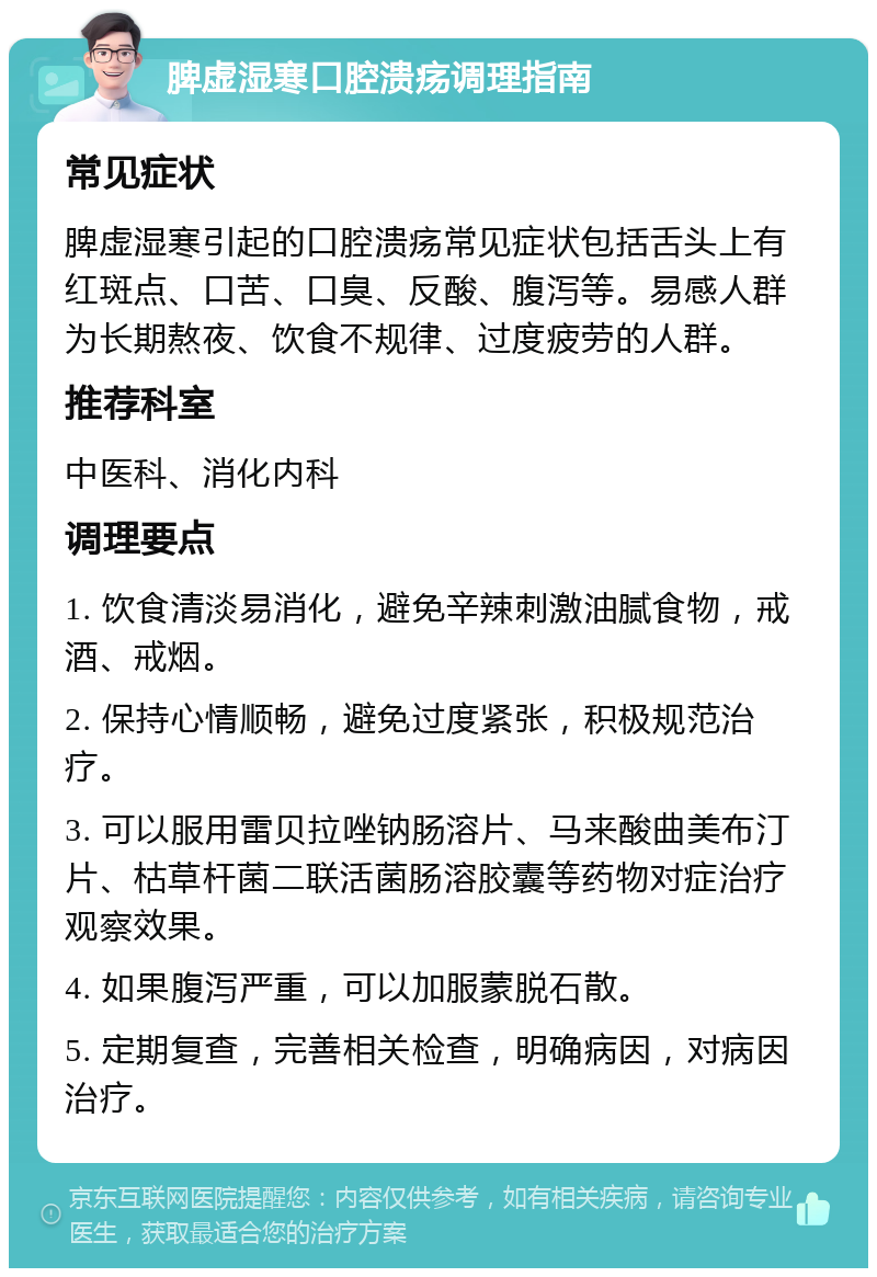 脾虚湿寒口腔溃疡调理指南 常见症状 脾虚湿寒引起的口腔溃疡常见症状包括舌头上有红斑点、口苦、口臭、反酸、腹泻等。易感人群为长期熬夜、饮食不规律、过度疲劳的人群。 推荐科室 中医科、消化内科 调理要点 1. 饮食清淡易消化，避免辛辣刺激油腻食物，戒酒、戒烟。 2. 保持心情顺畅，避免过度紧张，积极规范治疗。 3. 可以服用雷贝拉唑钠肠溶片、马来酸曲美布汀片、枯草杆菌二联活菌肠溶胶囊等药物对症治疗观察效果。 4. 如果腹泻严重，可以加服蒙脱石散。 5. 定期复查，完善相关检查，明确病因，对病因治疗。