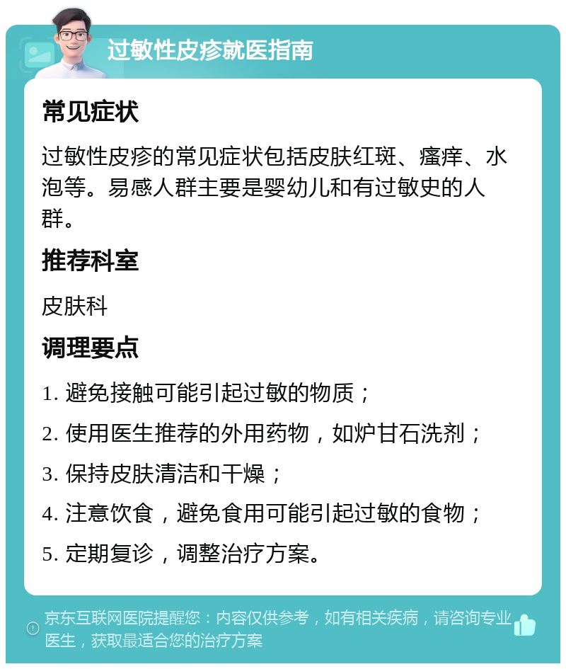 过敏性皮疹就医指南 常见症状 过敏性皮疹的常见症状包括皮肤红斑、瘙痒、水泡等。易感人群主要是婴幼儿和有过敏史的人群。 推荐科室 皮肤科 调理要点 1. 避免接触可能引起过敏的物质； 2. 使用医生推荐的外用药物，如炉甘石洗剂； 3. 保持皮肤清洁和干燥； 4. 注意饮食，避免食用可能引起过敏的食物； 5. 定期复诊，调整治疗方案。