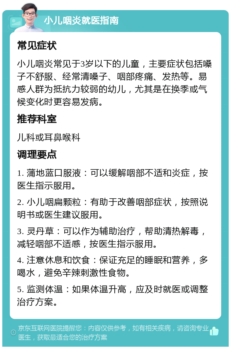 小儿咽炎就医指南 常见症状 小儿咽炎常见于3岁以下的儿童，主要症状包括嗓子不舒服、经常清嗓子、咽部疼痛、发热等。易感人群为抵抗力较弱的幼儿，尤其是在换季或气候变化时更容易发病。 推荐科室 儿科或耳鼻喉科 调理要点 1. 蒲地蓝口服液：可以缓解咽部不适和炎症，按医生指示服用。 2. 小儿咽扁颗粒：有助于改善咽部症状，按照说明书或医生建议服用。 3. 灵丹草：可以作为辅助治疗，帮助清热解毒，减轻咽部不适感，按医生指示服用。 4. 注意休息和饮食：保证充足的睡眠和营养，多喝水，避免辛辣刺激性食物。 5. 监测体温：如果体温升高，应及时就医或调整治疗方案。