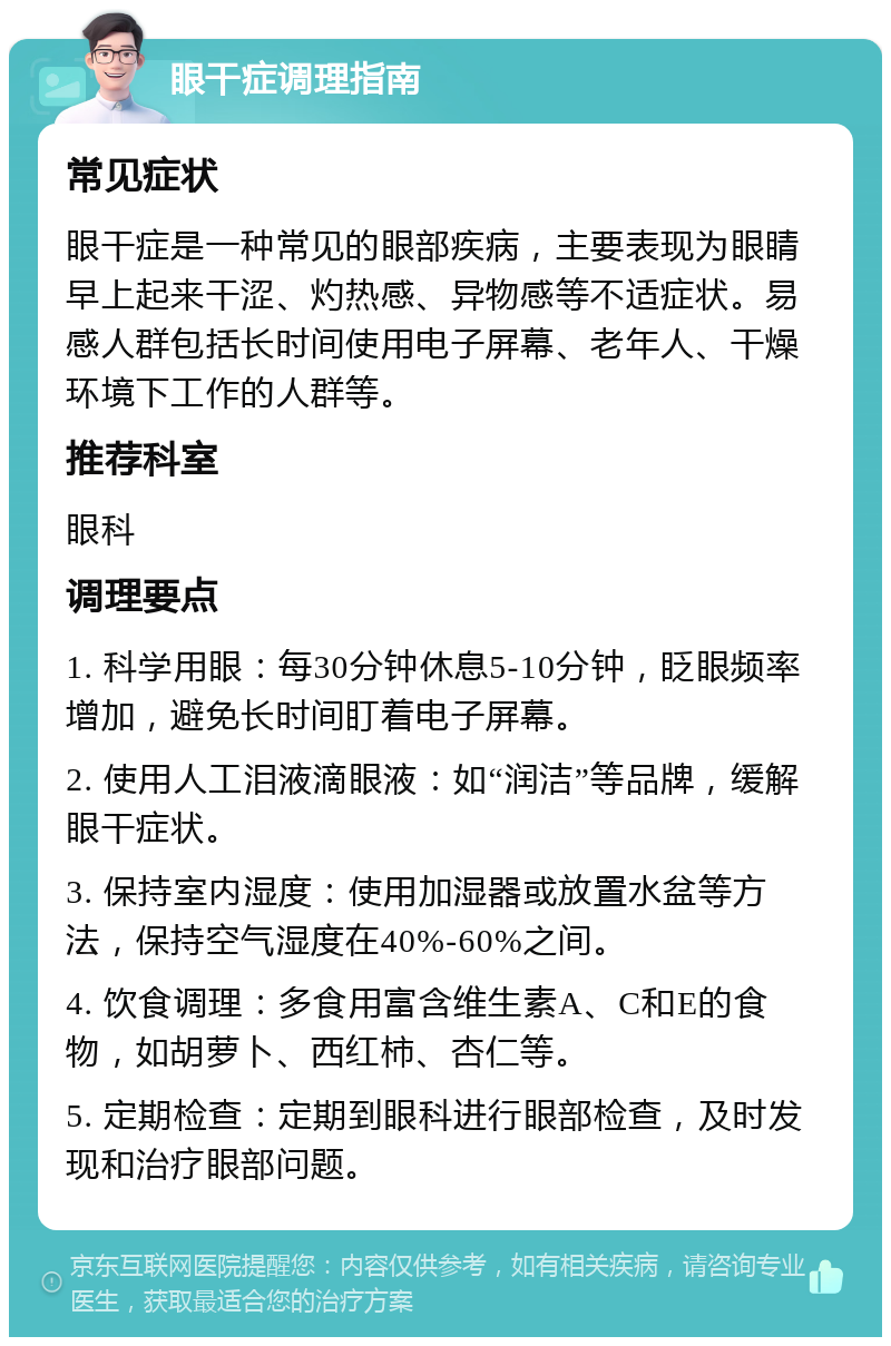 眼干症调理指南 常见症状 眼干症是一种常见的眼部疾病，主要表现为眼睛早上起来干涩、灼热感、异物感等不适症状。易感人群包括长时间使用电子屏幕、老年人、干燥环境下工作的人群等。 推荐科室 眼科 调理要点 1. 科学用眼：每30分钟休息5-10分钟，眨眼频率增加，避免长时间盯着电子屏幕。 2. 使用人工泪液滴眼液：如“润洁”等品牌，缓解眼干症状。 3. 保持室内湿度：使用加湿器或放置水盆等方法，保持空气湿度在40%-60%之间。 4. 饮食调理：多食用富含维生素A、C和E的食物，如胡萝卜、西红柿、杏仁等。 5. 定期检查：定期到眼科进行眼部检查，及时发现和治疗眼部问题。