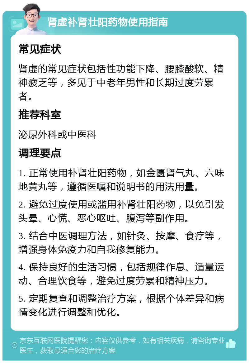 肾虚补肾壮阳药物使用指南 常见症状 肾虚的常见症状包括性功能下降、腰膝酸软、精神疲乏等，多见于中老年男性和长期过度劳累者。 推荐科室 泌尿外科或中医科 调理要点 1. 正常使用补肾壮阳药物，如金匮肾气丸、六味地黄丸等，遵循医嘱和说明书的用法用量。 2. 避免过度使用或滥用补肾壮阳药物，以免引发头晕、心慌、恶心呕吐、腹泻等副作用。 3. 结合中医调理方法，如针灸、按摩、食疗等，增强身体免疫力和自我修复能力。 4. 保持良好的生活习惯，包括规律作息、适量运动、合理饮食等，避免过度劳累和精神压力。 5. 定期复查和调整治疗方案，根据个体差异和病情变化进行调整和优化。