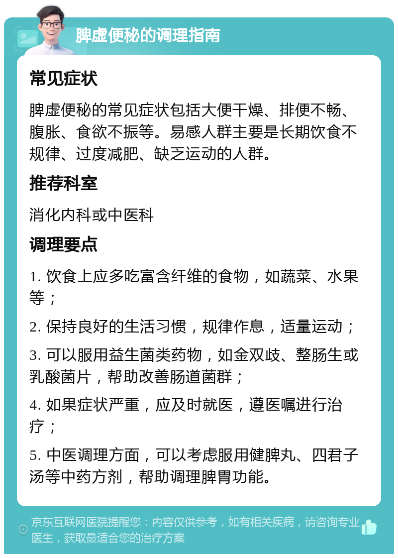 脾虚便秘的调理指南 常见症状 脾虚便秘的常见症状包括大便干燥、排便不畅、腹胀、食欲不振等。易感人群主要是长期饮食不规律、过度减肥、缺乏运动的人群。 推荐科室 消化内科或中医科 调理要点 1. 饮食上应多吃富含纤维的食物，如蔬菜、水果等； 2. 保持良好的生活习惯，规律作息，适量运动； 3. 可以服用益生菌类药物，如金双歧、整肠生或乳酸菌片，帮助改善肠道菌群； 4. 如果症状严重，应及时就医，遵医嘱进行治疗； 5. 中医调理方面，可以考虑服用健脾丸、四君子汤等中药方剂，帮助调理脾胃功能。