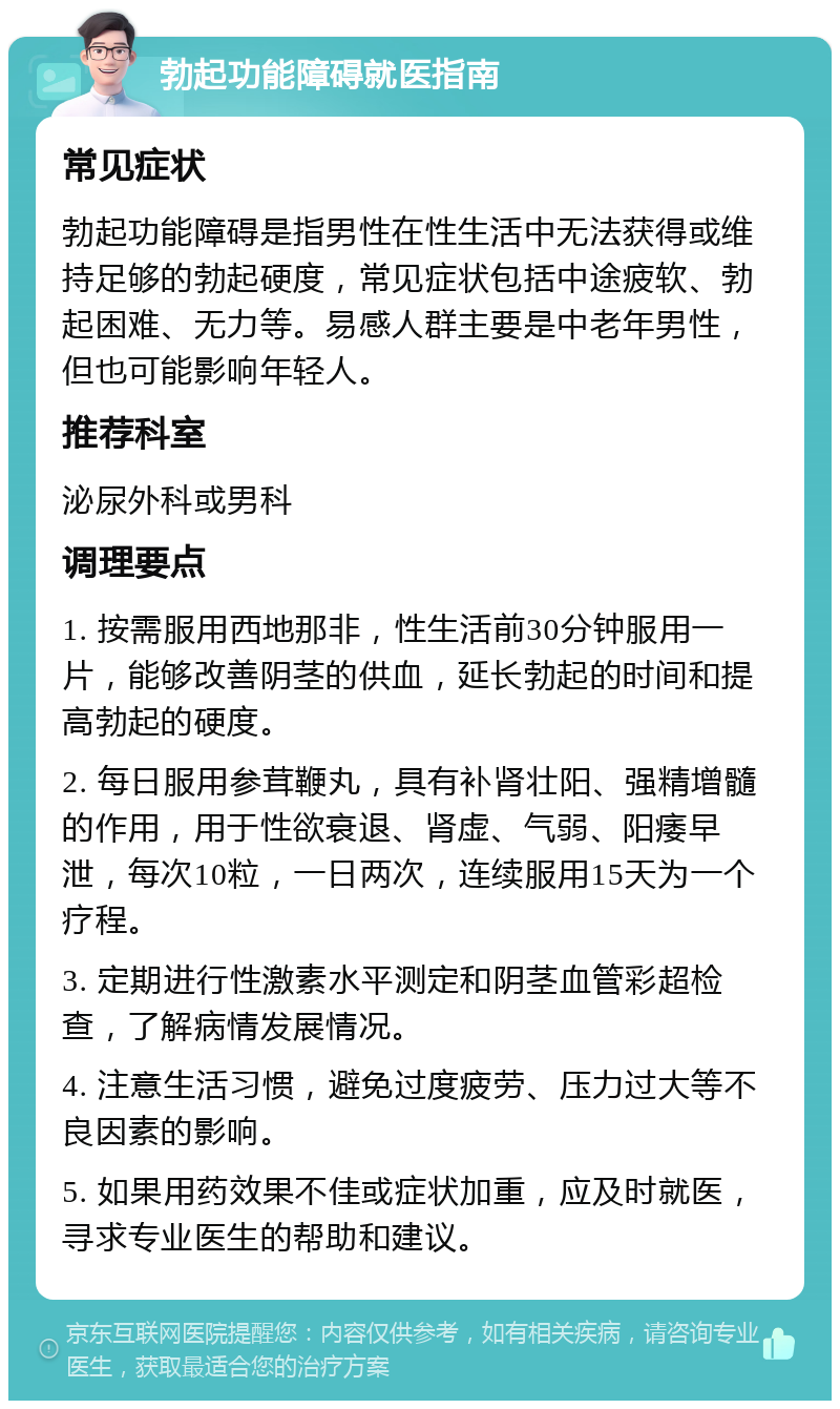 勃起功能障碍就医指南 常见症状 勃起功能障碍是指男性在性生活中无法获得或维持足够的勃起硬度，常见症状包括中途疲软、勃起困难、无力等。易感人群主要是中老年男性，但也可能影响年轻人。 推荐科室 泌尿外科或男科 调理要点 1. 按需服用西地那非，性生活前30分钟服用一片，能够改善阴茎的供血，延长勃起的时间和提高勃起的硬度。 2. 每日服用参茸鞭丸，具有补肾壮阳、强精增髓的作用，用于性欲衰退、肾虚、气弱、阳痿早泄，每次10粒，一日两次，连续服用15天为一个疗程。 3. 定期进行性激素水平测定和阴茎血管彩超检查，了解病情发展情况。 4. 注意生活习惯，避免过度疲劳、压力过大等不良因素的影响。 5. 如果用药效果不佳或症状加重，应及时就医，寻求专业医生的帮助和建议。