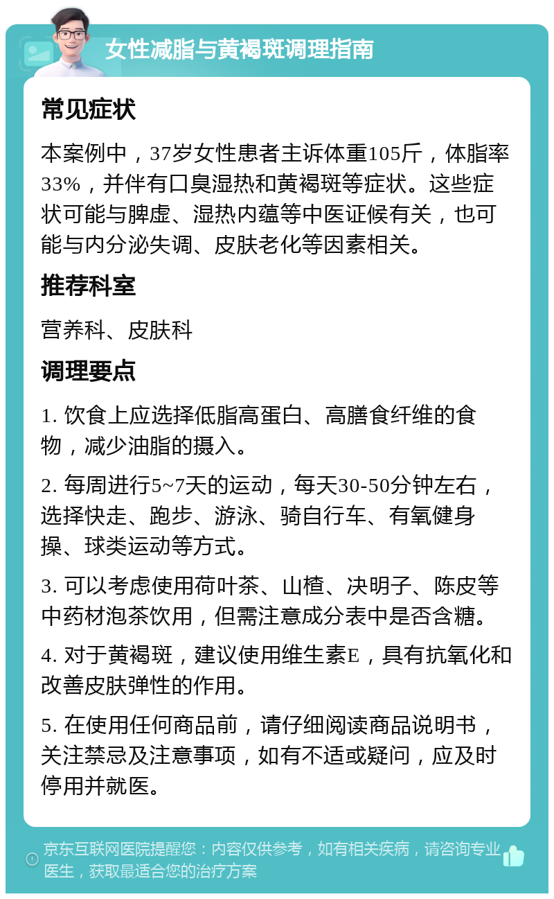 女性减脂与黄褐斑调理指南 常见症状 本案例中，37岁女性患者主诉体重105斤，体脂率33%，并伴有口臭湿热和黄褐斑等症状。这些症状可能与脾虚、湿热内蕴等中医证候有关，也可能与内分泌失调、皮肤老化等因素相关。 推荐科室 营养科、皮肤科 调理要点 1. 饮食上应选择低脂高蛋白、高膳食纤维的食物，减少油脂的摄入。 2. 每周进行5~7天的运动，每天30-50分钟左右，选择快走、跑步、游泳、骑自行车、有氧健身操、球类运动等方式。 3. 可以考虑使用荷叶茶、山楂、决明子、陈皮等中药材泡茶饮用，但需注意成分表中是否含糖。 4. 对于黄褐斑，建议使用维生素E，具有抗氧化和改善皮肤弹性的作用。 5. 在使用任何商品前，请仔细阅读商品说明书，关注禁忌及注意事项，如有不适或疑问，应及时停用并就医。