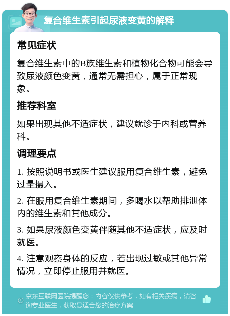 复合维生素引起尿液变黄的解释 常见症状 复合维生素中的B族维生素和植物化合物可能会导致尿液颜色变黄，通常无需担心，属于正常现象。 推荐科室 如果出现其他不适症状，建议就诊于内科或营养科。 调理要点 1. 按照说明书或医生建议服用复合维生素，避免过量摄入。 2. 在服用复合维生素期间，多喝水以帮助排泄体内的维生素和其他成分。 3. 如果尿液颜色变黄伴随其他不适症状，应及时就医。 4. 注意观察身体的反应，若出现过敏或其他异常情况，立即停止服用并就医。