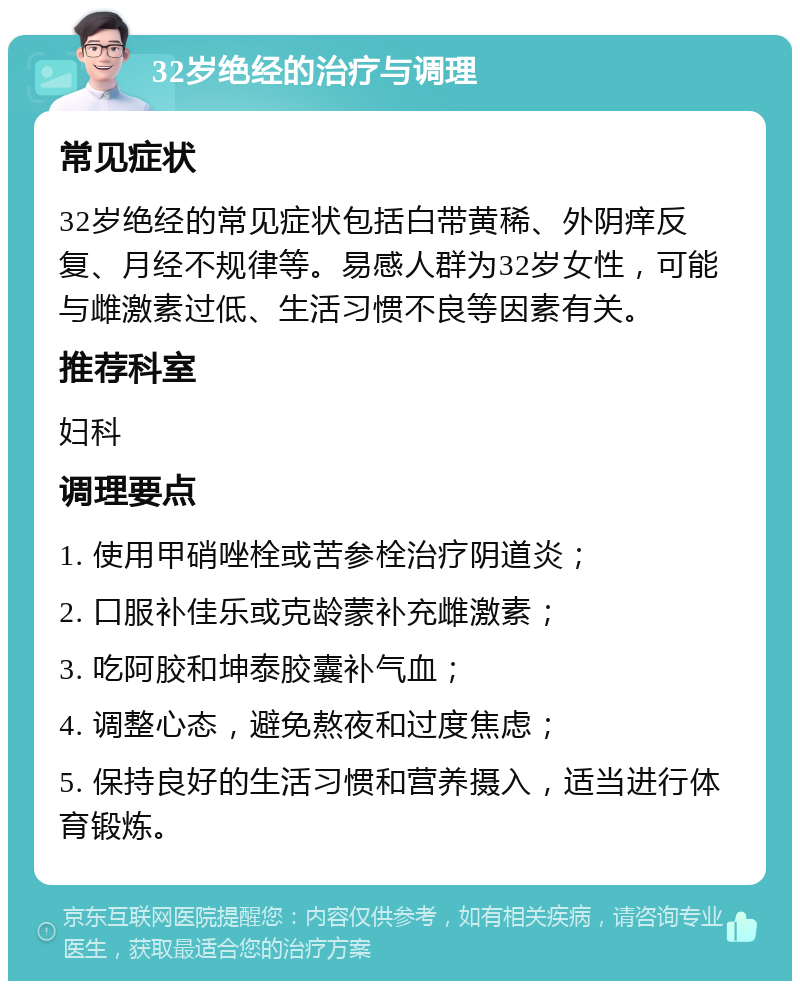 32岁绝经的治疗与调理 常见症状 32岁绝经的常见症状包括白带黄稀、外阴痒反复、月经不规律等。易感人群为32岁女性，可能与雌激素过低、生活习惯不良等因素有关。 推荐科室 妇科 调理要点 1. 使用甲硝唑栓或苦参栓治疗阴道炎； 2. 口服补佳乐或克龄蒙补充雌激素； 3. 吃阿胶和坤泰胶囊补气血； 4. 调整心态，避免熬夜和过度焦虑； 5. 保持良好的生活习惯和营养摄入，适当进行体育锻炼。