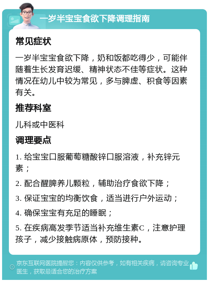 一岁半宝宝食欲下降调理指南 常见症状 一岁半宝宝食欲下降，奶和饭都吃得少，可能伴随着生长发育迟缓、精神状态不佳等症状。这种情况在幼儿中较为常见，多与脾虚、积食等因素有关。 推荐科室 儿科或中医科 调理要点 1. 给宝宝口服葡萄糖酸锌口服溶液，补充锌元素； 2. 配合醒脾养儿颗粒，辅助治疗食欲下降； 3. 保证宝宝的均衡饮食，适当进行户外运动； 4. 确保宝宝有充足的睡眠； 5. 在疾病高发季节适当补充维生素C，注意护理孩子，减少接触病原体，预防接种。