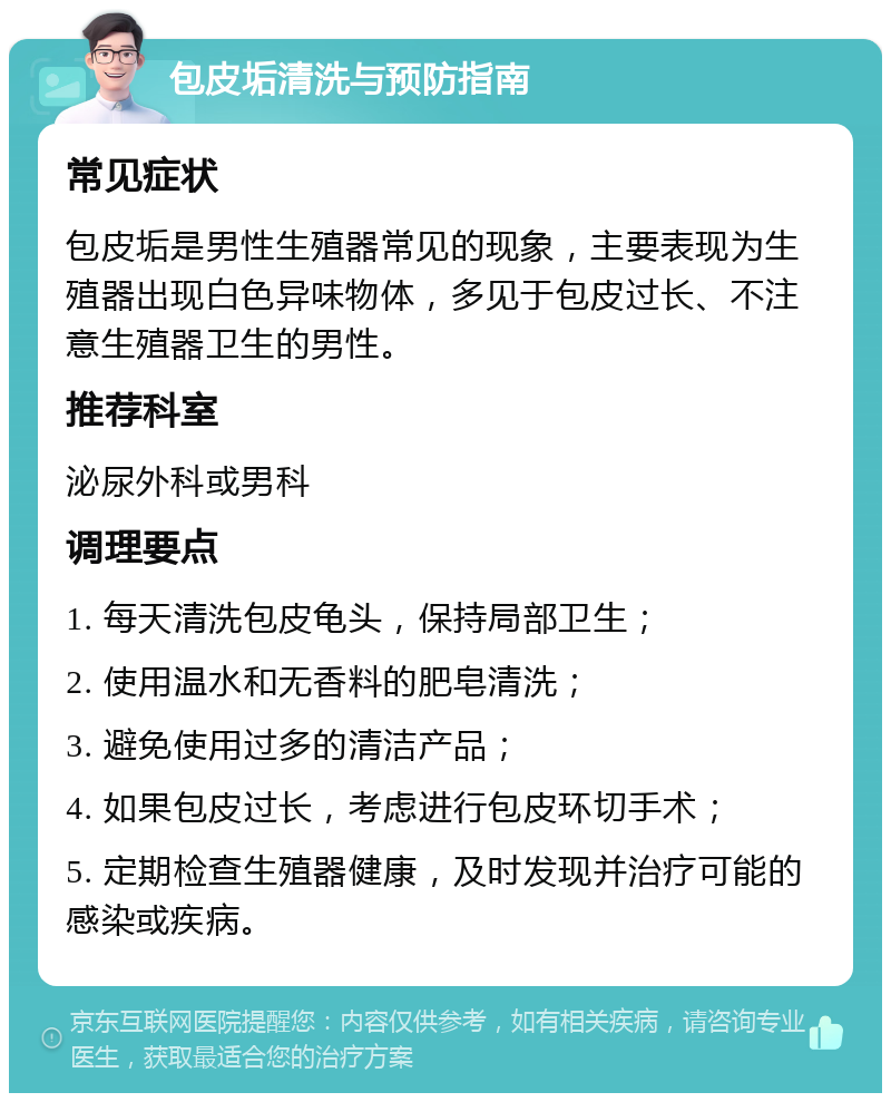 包皮垢清洗与预防指南 常见症状 包皮垢是男性生殖器常见的现象，主要表现为生殖器出现白色异味物体，多见于包皮过长、不注意生殖器卫生的男性。 推荐科室 泌尿外科或男科 调理要点 1. 每天清洗包皮龟头，保持局部卫生； 2. 使用温水和无香料的肥皂清洗； 3. 避免使用过多的清洁产品； 4. 如果包皮过长，考虑进行包皮环切手术； 5. 定期检查生殖器健康，及时发现并治疗可能的感染或疾病。