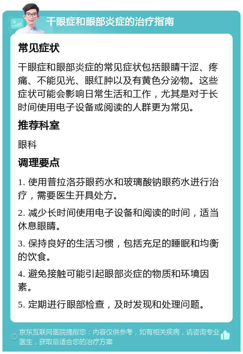 干眼症和眼部炎症的治疗指南 常见症状 干眼症和眼部炎症的常见症状包括眼睛干涩、疼痛、不能见光、眼红肿以及有黄色分泌物。这些症状可能会影响日常生活和工作，尤其是对于长时间使用电子设备或阅读的人群更为常见。 推荐科室 眼科 调理要点 1. 使用普拉洛芬眼药水和玻璃酸钠眼药水进行治疗，需要医生开具处方。 2. 减少长时间使用电子设备和阅读的时间，适当休息眼睛。 3. 保持良好的生活习惯，包括充足的睡眠和均衡的饮食。 4. 避免接触可能引起眼部炎症的物质和环境因素。 5. 定期进行眼部检查，及时发现和处理问题。