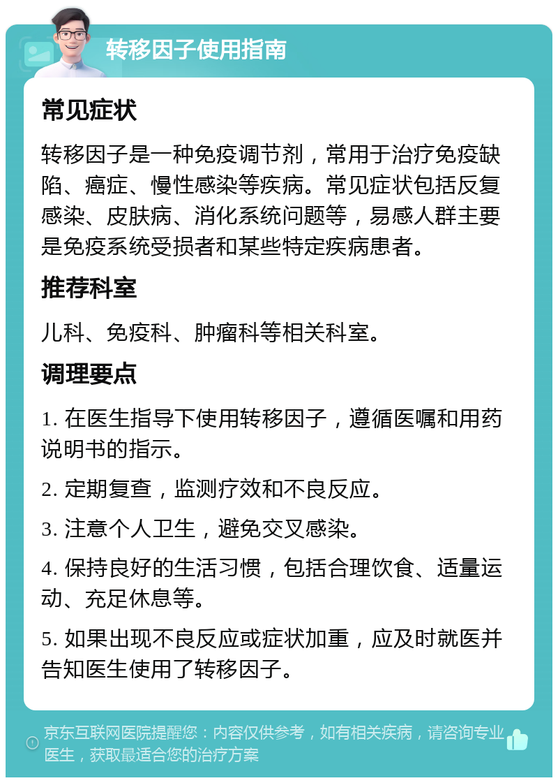 转移因子使用指南 常见症状 转移因子是一种免疫调节剂，常用于治疗免疫缺陷、癌症、慢性感染等疾病。常见症状包括反复感染、皮肤病、消化系统问题等，易感人群主要是免疫系统受损者和某些特定疾病患者。 推荐科室 儿科、免疫科、肿瘤科等相关科室。 调理要点 1. 在医生指导下使用转移因子，遵循医嘱和用药说明书的指示。 2. 定期复查，监测疗效和不良反应。 3. 注意个人卫生，避免交叉感染。 4. 保持良好的生活习惯，包括合理饮食、适量运动、充足休息等。 5. 如果出现不良反应或症状加重，应及时就医并告知医生使用了转移因子。