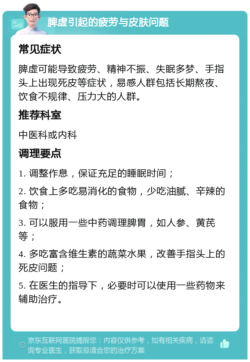 脾虚引起的疲劳与皮肤问题 常见症状 脾虚可能导致疲劳、精神不振、失眠多梦、手指头上出现死皮等症状，易感人群包括长期熬夜、饮食不规律、压力大的人群。 推荐科室 中医科或内科 调理要点 1. 调整作息，保证充足的睡眠时间； 2. 饮食上多吃易消化的食物，少吃油腻、辛辣的食物； 3. 可以服用一些中药调理脾胃，如人参、黄芪等； 4. 多吃富含维生素的蔬菜水果，改善手指头上的死皮问题； 5. 在医生的指导下，必要时可以使用一些药物来辅助治疗。