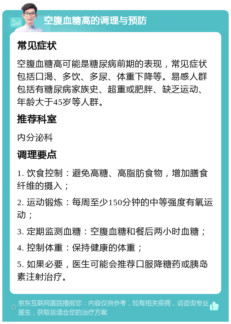 空腹血糖高的调理与预防 常见症状 空腹血糖高可能是糖尿病前期的表现，常见症状包括口渴、多饮、多尿、体重下降等。易感人群包括有糖尿病家族史、超重或肥胖、缺乏运动、年龄大于45岁等人群。 推荐科室 内分泌科 调理要点 1. 饮食控制：避免高糖、高脂肪食物，增加膳食纤维的摄入； 2. 运动锻炼：每周至少150分钟的中等强度有氧运动； 3. 定期监测血糖：空腹血糖和餐后两小时血糖； 4. 控制体重：保持健康的体重； 5. 如果必要，医生可能会推荐口服降糖药或胰岛素注射治疗。