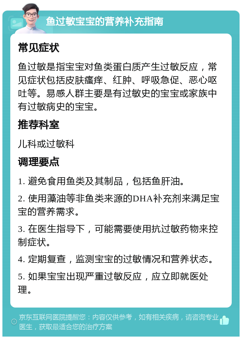 鱼过敏宝宝的营养补充指南 常见症状 鱼过敏是指宝宝对鱼类蛋白质产生过敏反应，常见症状包括皮肤瘙痒、红肿、呼吸急促、恶心呕吐等。易感人群主要是有过敏史的宝宝或家族中有过敏病史的宝宝。 推荐科室 儿科或过敏科 调理要点 1. 避免食用鱼类及其制品，包括鱼肝油。 2. 使用藻油等非鱼类来源的DHA补充剂来满足宝宝的营养需求。 3. 在医生指导下，可能需要使用抗过敏药物来控制症状。 4. 定期复查，监测宝宝的过敏情况和营养状态。 5. 如果宝宝出现严重过敏反应，应立即就医处理。