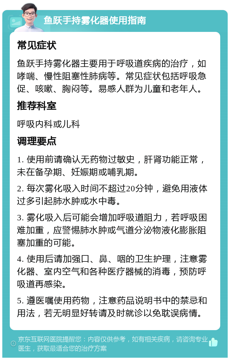 鱼跃手持雾化器使用指南 常见症状 鱼跃手持雾化器主要用于呼吸道疾病的治疗，如哮喘、慢性阻塞性肺病等。常见症状包括呼吸急促、咳嗽、胸闷等。易感人群为儿童和老年人。 推荐科室 呼吸内科或儿科 调理要点 1. 使用前请确认无药物过敏史，肝肾功能正常，未在备孕期、妊娠期或哺乳期。 2. 每次雾化吸入时间不超过20分钟，避免用液体过多引起肺水肿或水中毒。 3. 雾化吸入后可能会增加呼吸道阻力，若呼吸困难加重，应警惕肺水肿或气道分泌物液化膨胀阻塞加重的可能。 4. 使用后请加强口、鼻、咽的卫生护理，注意雾化器、室内空气和各种医疗器械的消毒，预防呼吸道再感染。 5. 遵医嘱使用药物，注意药品说明书中的禁忌和用法，若无明显好转请及时就诊以免耽误病情。