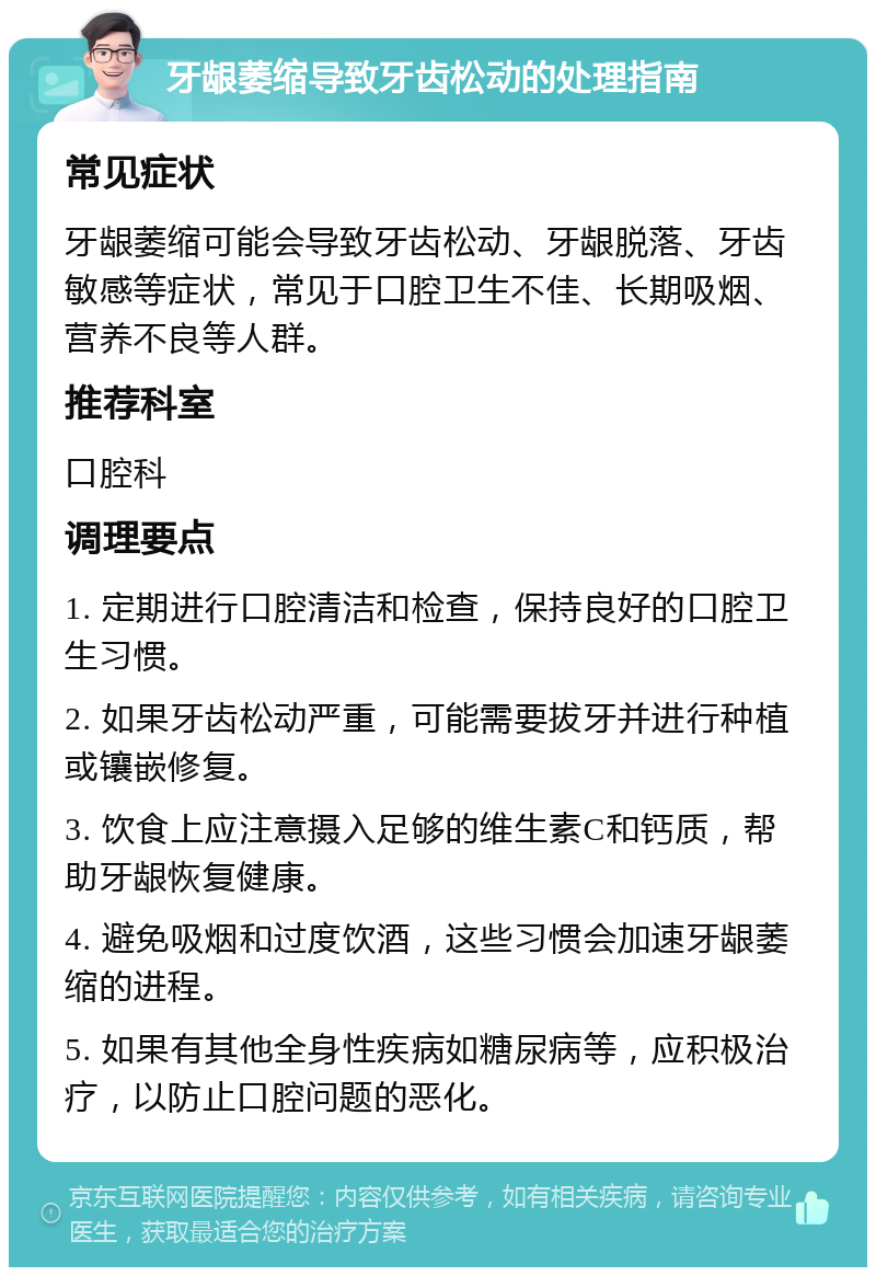 牙龈萎缩导致牙齿松动的处理指南 常见症状 牙龈萎缩可能会导致牙齿松动、牙龈脱落、牙齿敏感等症状，常见于口腔卫生不佳、长期吸烟、营养不良等人群。 推荐科室 口腔科 调理要点 1. 定期进行口腔清洁和检查，保持良好的口腔卫生习惯。 2. 如果牙齿松动严重，可能需要拔牙并进行种植或镶嵌修复。 3. 饮食上应注意摄入足够的维生素C和钙质，帮助牙龈恢复健康。 4. 避免吸烟和过度饮酒，这些习惯会加速牙龈萎缩的进程。 5. 如果有其他全身性疾病如糖尿病等，应积极治疗，以防止口腔问题的恶化。