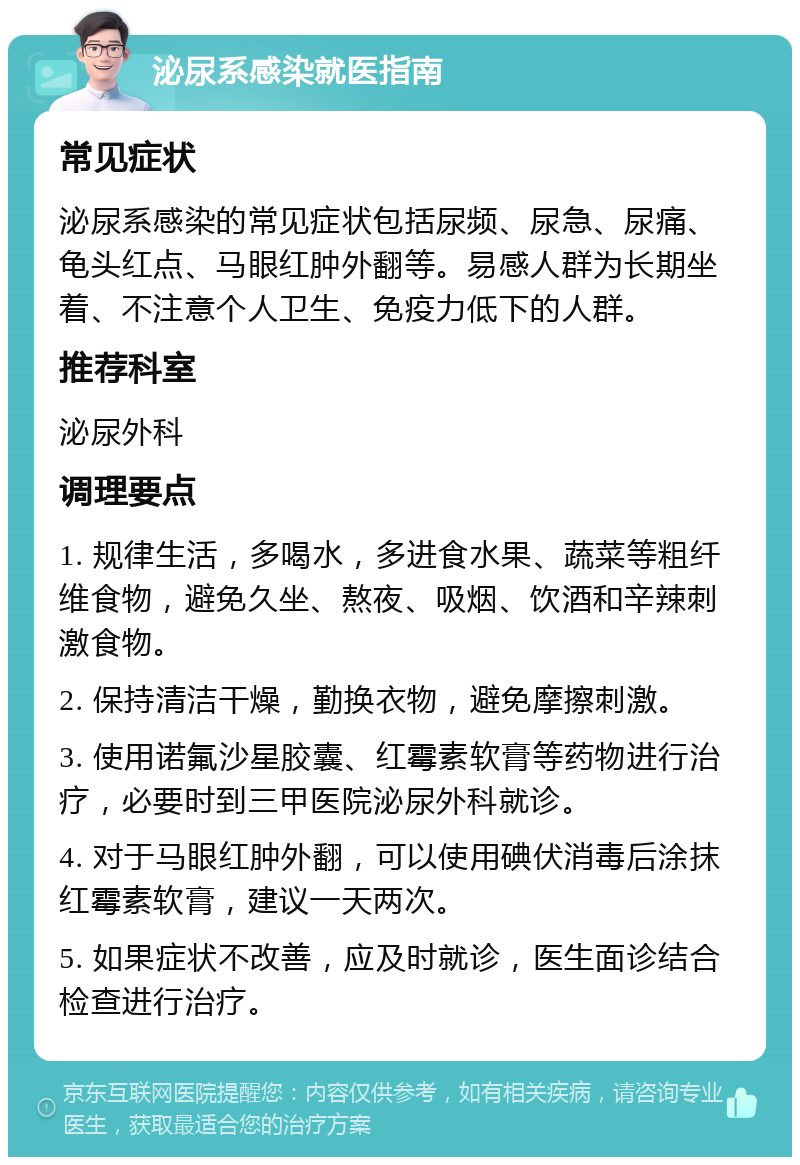 泌尿系感染就医指南 常见症状 泌尿系感染的常见症状包括尿频、尿急、尿痛、龟头红点、马眼红肿外翻等。易感人群为长期坐着、不注意个人卫生、免疫力低下的人群。 推荐科室 泌尿外科 调理要点 1. 规律生活，多喝水，多进食水果、蔬菜等粗纤维食物，避免久坐、熬夜、吸烟、饮酒和辛辣刺激食物。 2. 保持清洁干燥，勤换衣物，避免摩擦刺激。 3. 使用诺氟沙星胶囊、红霉素软膏等药物进行治疗，必要时到三甲医院泌尿外科就诊。 4. 对于马眼红肿外翻，可以使用碘伏消毒后涂抹红霉素软膏，建议一天两次。 5. 如果症状不改善，应及时就诊，医生面诊结合检查进行治疗。