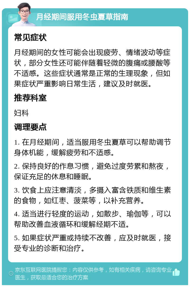 月经期间服用冬虫夏草指南 常见症状 月经期间的女性可能会出现疲劳、情绪波动等症状，部分女性还可能伴随着轻微的腹痛或腰酸等不适感。这些症状通常是正常的生理现象，但如果症状严重影响日常生活，建议及时就医。 推荐科室 妇科 调理要点 1. 在月经期间，适当服用冬虫夏草可以帮助调节身体机能，缓解疲劳和不适感。 2. 保持良好的作息习惯，避免过度劳累和熬夜，保证充足的休息和睡眠。 3. 饮食上应注意清淡，多摄入富含铁质和维生素的食物，如红枣、菠菜等，以补充营养。 4. 适当进行轻度的运动，如散步、瑜伽等，可以帮助改善血液循环和缓解经期不适。 5. 如果症状严重或持续不改善，应及时就医，接受专业的诊断和治疗。