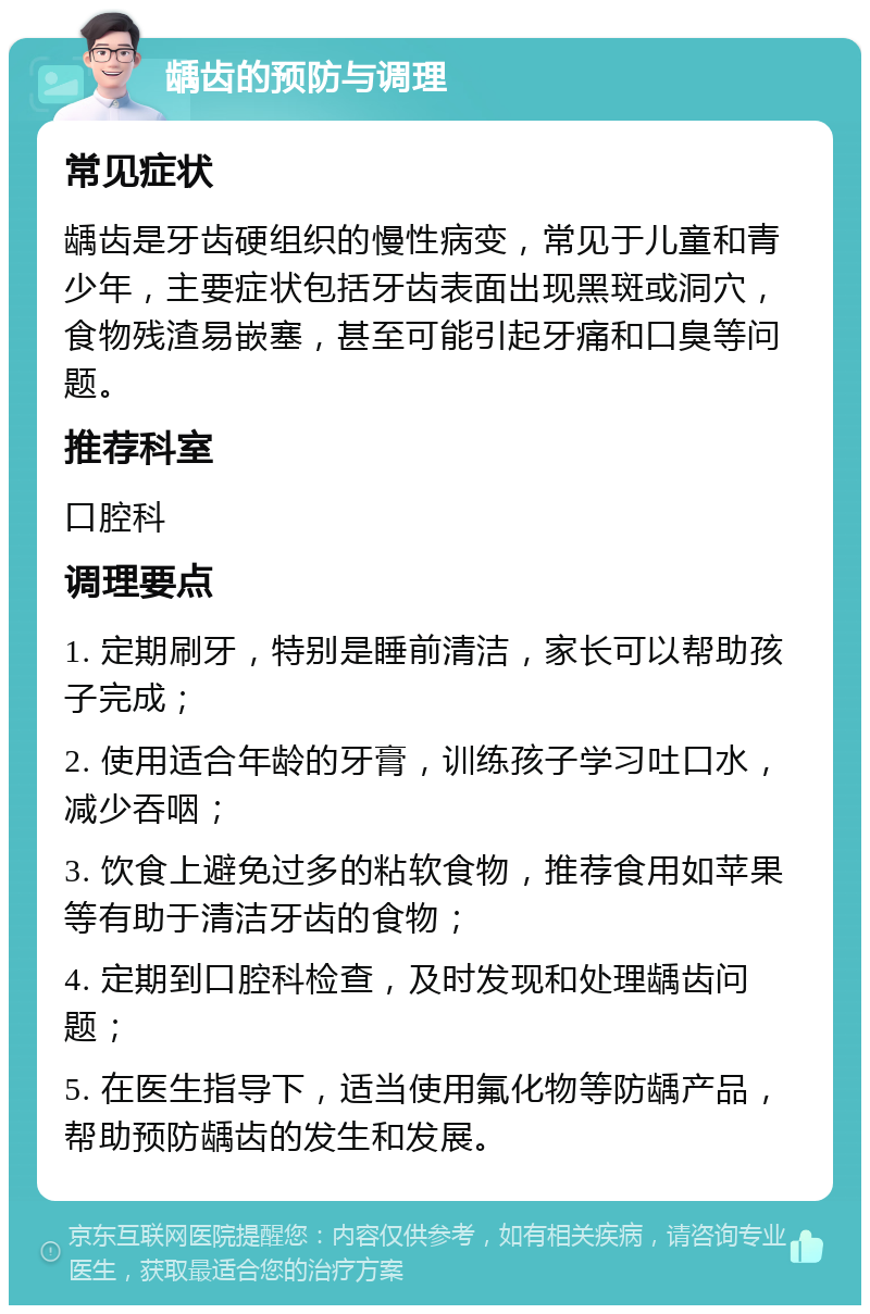 龋齿的预防与调理 常见症状 龋齿是牙齿硬组织的慢性病变，常见于儿童和青少年，主要症状包括牙齿表面出现黑斑或洞穴，食物残渣易嵌塞，甚至可能引起牙痛和口臭等问题。 推荐科室 口腔科 调理要点 1. 定期刷牙，特别是睡前清洁，家长可以帮助孩子完成； 2. 使用适合年龄的牙膏，训练孩子学习吐口水，减少吞咽； 3. 饮食上避免过多的粘软食物，推荐食用如苹果等有助于清洁牙齿的食物； 4. 定期到口腔科检查，及时发现和处理龋齿问题； 5. 在医生指导下，适当使用氟化物等防龋产品，帮助预防龋齿的发生和发展。