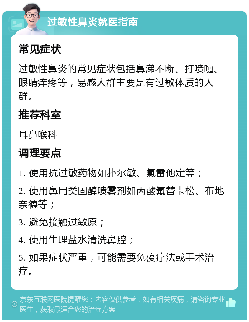 过敏性鼻炎就医指南 常见症状 过敏性鼻炎的常见症状包括鼻涕不断、打喷嚏、眼睛痒疼等，易感人群主要是有过敏体质的人群。 推荐科室 耳鼻喉科 调理要点 1. 使用抗过敏药物如扑尔敏、氯雷他定等； 2. 使用鼻用类固醇喷雾剂如丙酸氟替卡松、布地奈德等； 3. 避免接触过敏原； 4. 使用生理盐水清洗鼻腔； 5. 如果症状严重，可能需要免疫疗法或手术治疗。