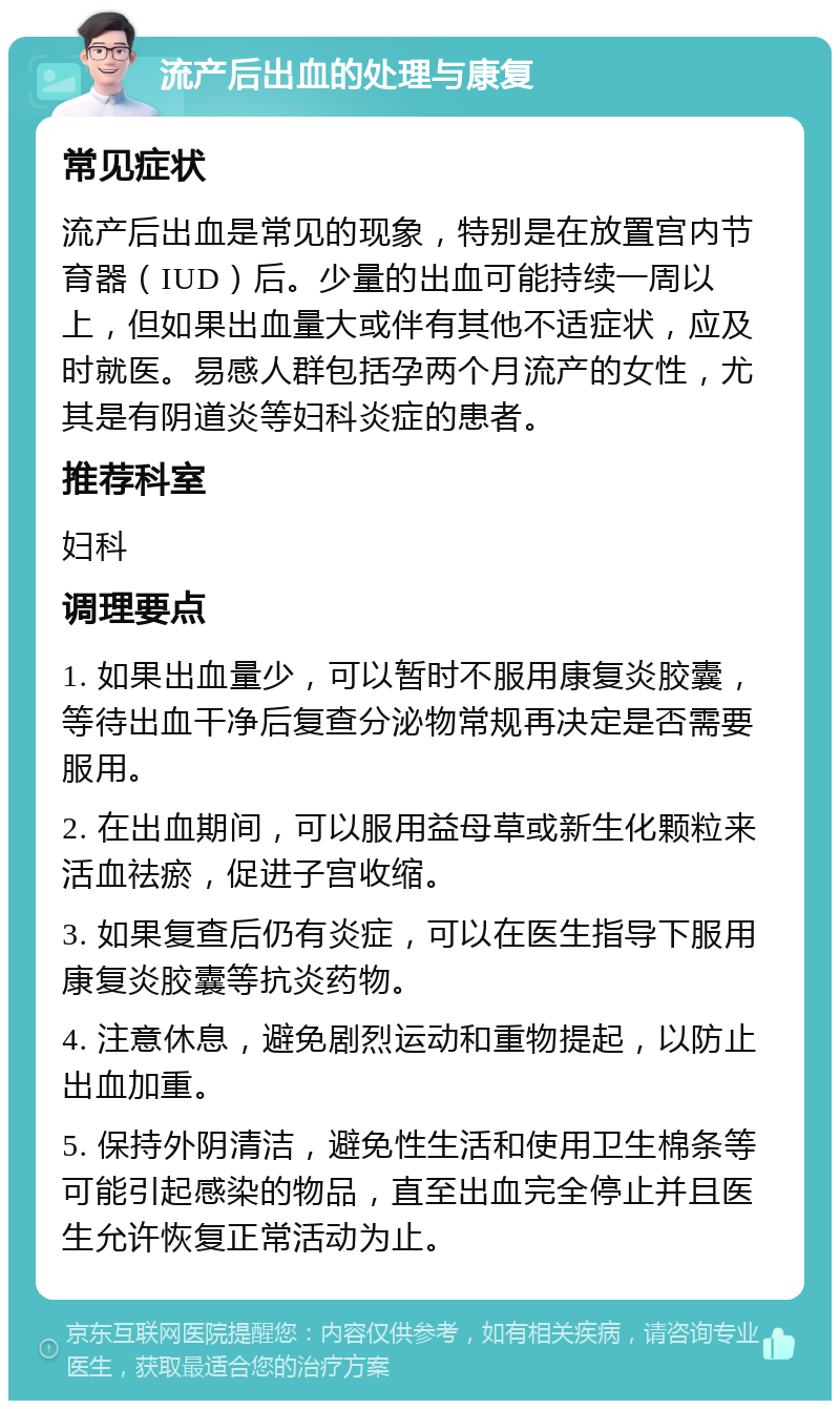 流产后出血的处理与康复 常见症状 流产后出血是常见的现象，特别是在放置宫内节育器（IUD）后。少量的出血可能持续一周以上，但如果出血量大或伴有其他不适症状，应及时就医。易感人群包括孕两个月流产的女性，尤其是有阴道炎等妇科炎症的患者。 推荐科室 妇科 调理要点 1. 如果出血量少，可以暂时不服用康复炎胶囊，等待出血干净后复查分泌物常规再决定是否需要服用。 2. 在出血期间，可以服用益母草或新生化颗粒来活血祛瘀，促进子宫收缩。 3. 如果复查后仍有炎症，可以在医生指导下服用康复炎胶囊等抗炎药物。 4. 注意休息，避免剧烈运动和重物提起，以防止出血加重。 5. 保持外阴清洁，避免性生活和使用卫生棉条等可能引起感染的物品，直至出血完全停止并且医生允许恢复正常活动为止。