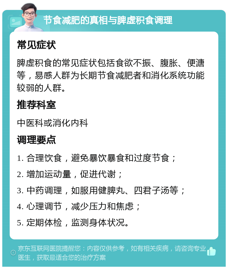 节食减肥的真相与脾虚积食调理 常见症状 脾虚积食的常见症状包括食欲不振、腹胀、便溏等，易感人群为长期节食减肥者和消化系统功能较弱的人群。 推荐科室 中医科或消化内科 调理要点 1. 合理饮食，避免暴饮暴食和过度节食； 2. 增加运动量，促进代谢； 3. 中药调理，如服用健脾丸、四君子汤等； 4. 心理调节，减少压力和焦虑； 5. 定期体检，监测身体状况。