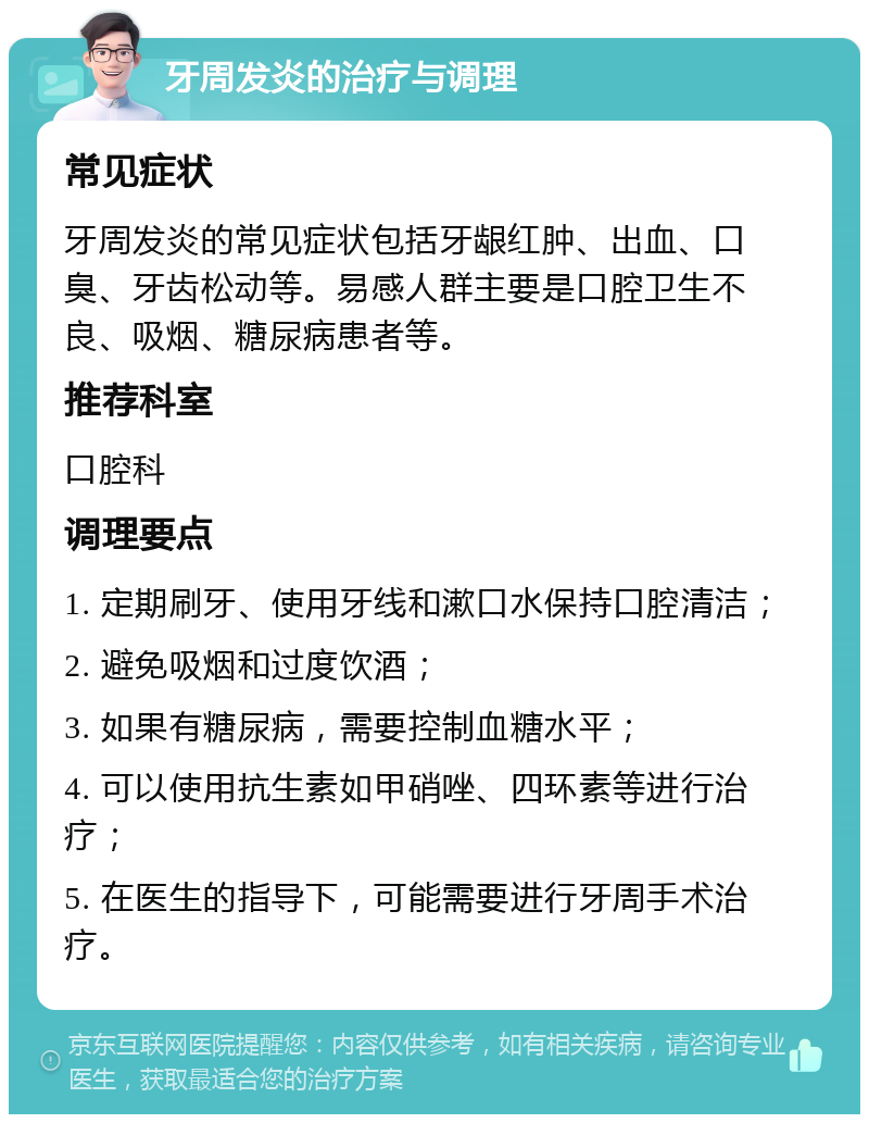 牙周发炎的治疗与调理 常见症状 牙周发炎的常见症状包括牙龈红肿、出血、口臭、牙齿松动等。易感人群主要是口腔卫生不良、吸烟、糖尿病患者等。 推荐科室 口腔科 调理要点 1. 定期刷牙、使用牙线和漱口水保持口腔清洁； 2. 避免吸烟和过度饮酒； 3. 如果有糖尿病，需要控制血糖水平； 4. 可以使用抗生素如甲硝唑、四环素等进行治疗； 5. 在医生的指导下，可能需要进行牙周手术治疗。