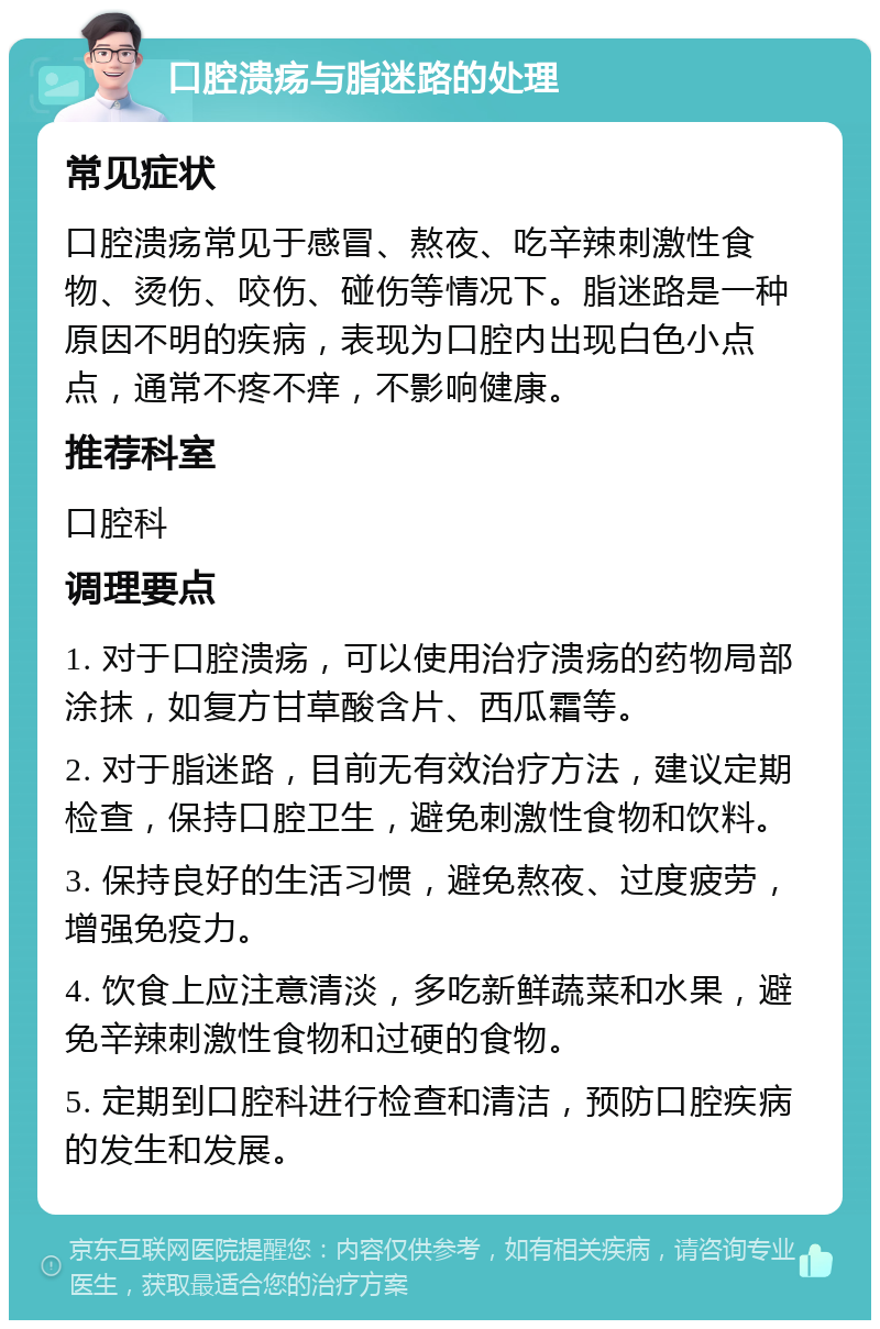 口腔溃疡与脂迷路的处理 常见症状 口腔溃疡常见于感冒、熬夜、吃辛辣刺激性食物、烫伤、咬伤、碰伤等情况下。脂迷路是一种原因不明的疾病，表现为口腔内出现白色小点点，通常不疼不痒，不影响健康。 推荐科室 口腔科 调理要点 1. 对于口腔溃疡，可以使用治疗溃疡的药物局部涂抹，如复方甘草酸含片、西瓜霜等。 2. 对于脂迷路，目前无有效治疗方法，建议定期检查，保持口腔卫生，避免刺激性食物和饮料。 3. 保持良好的生活习惯，避免熬夜、过度疲劳，增强免疫力。 4. 饮食上应注意清淡，多吃新鲜蔬菜和水果，避免辛辣刺激性食物和过硬的食物。 5. 定期到口腔科进行检查和清洁，预防口腔疾病的发生和发展。