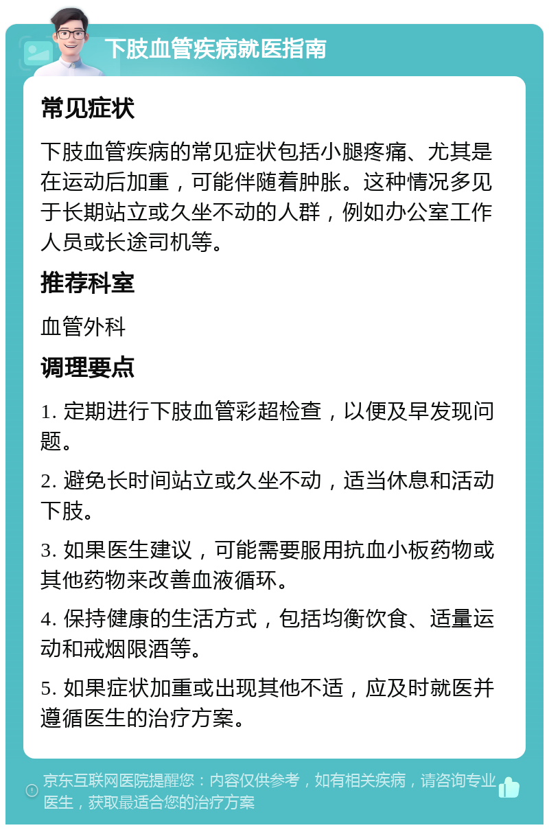 下肢血管疾病就医指南 常见症状 下肢血管疾病的常见症状包括小腿疼痛、尤其是在运动后加重，可能伴随着肿胀。这种情况多见于长期站立或久坐不动的人群，例如办公室工作人员或长途司机等。 推荐科室 血管外科 调理要点 1. 定期进行下肢血管彩超检查，以便及早发现问题。 2. 避免长时间站立或久坐不动，适当休息和活动下肢。 3. 如果医生建议，可能需要服用抗血小板药物或其他药物来改善血液循环。 4. 保持健康的生活方式，包括均衡饮食、适量运动和戒烟限酒等。 5. 如果症状加重或出现其他不适，应及时就医并遵循医生的治疗方案。