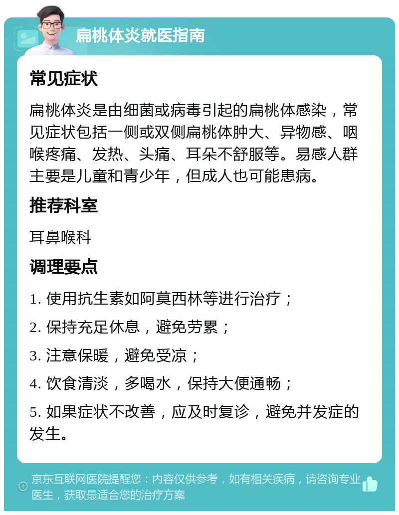 扁桃体炎就医指南 常见症状 扁桃体炎是由细菌或病毒引起的扁桃体感染，常见症状包括一侧或双侧扁桃体肿大、异物感、咽喉疼痛、发热、头痛、耳朵不舒服等。易感人群主要是儿童和青少年，但成人也可能患病。 推荐科室 耳鼻喉科 调理要点 1. 使用抗生素如阿莫西林等进行治疗； 2. 保持充足休息，避免劳累； 3. 注意保暖，避免受凉； 4. 饮食清淡，多喝水，保持大便通畅； 5. 如果症状不改善，应及时复诊，避免并发症的发生。