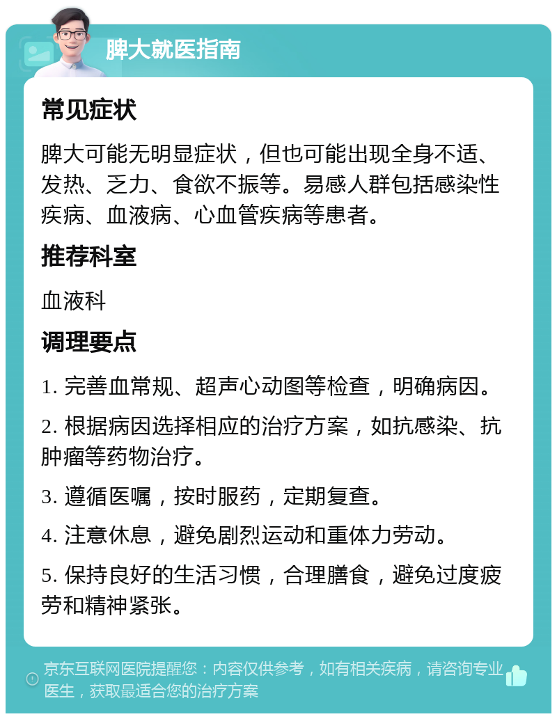 脾大就医指南 常见症状 脾大可能无明显症状，但也可能出现全身不适、发热、乏力、食欲不振等。易感人群包括感染性疾病、血液病、心血管疾病等患者。 推荐科室 血液科 调理要点 1. 完善血常规、超声心动图等检查，明确病因。 2. 根据病因选择相应的治疗方案，如抗感染、抗肿瘤等药物治疗。 3. 遵循医嘱，按时服药，定期复查。 4. 注意休息，避免剧烈运动和重体力劳动。 5. 保持良好的生活习惯，合理膳食，避免过度疲劳和精神紧张。