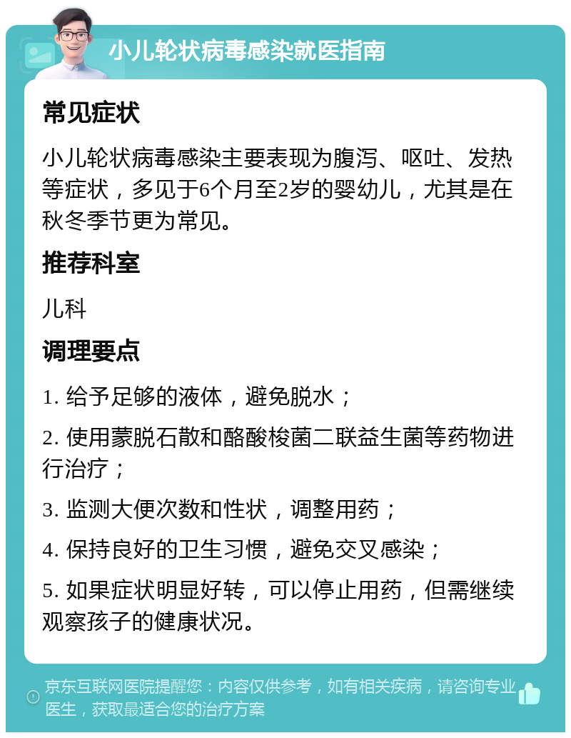 小儿轮状病毒感染就医指南 常见症状 小儿轮状病毒感染主要表现为腹泻、呕吐、发热等症状，多见于6个月至2岁的婴幼儿，尤其是在秋冬季节更为常见。 推荐科室 儿科 调理要点 1. 给予足够的液体，避免脱水； 2. 使用蒙脱石散和酪酸梭菌二联益生菌等药物进行治疗； 3. 监测大便次数和性状，调整用药； 4. 保持良好的卫生习惯，避免交叉感染； 5. 如果症状明显好转，可以停止用药，但需继续观察孩子的健康状况。