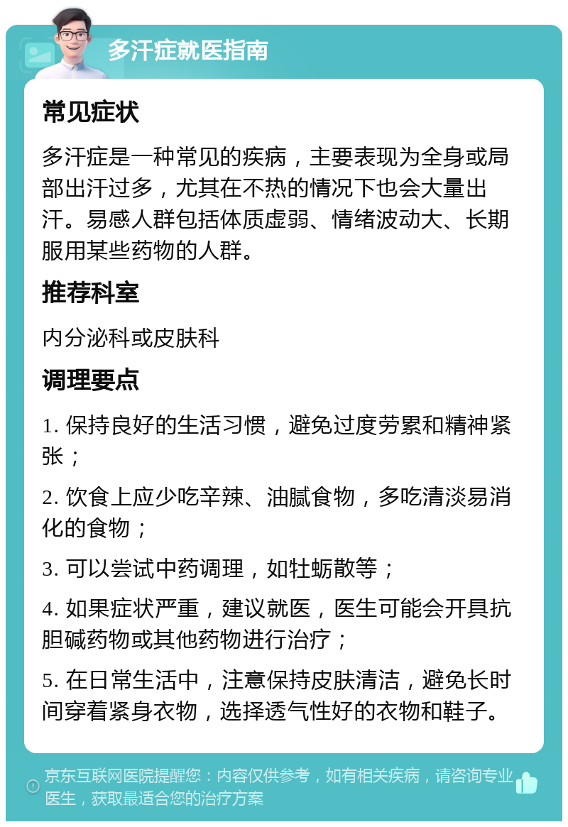 多汗症就医指南 常见症状 多汗症是一种常见的疾病，主要表现为全身或局部出汗过多，尤其在不热的情况下也会大量出汗。易感人群包括体质虚弱、情绪波动大、长期服用某些药物的人群。 推荐科室 内分泌科或皮肤科 调理要点 1. 保持良好的生活习惯，避免过度劳累和精神紧张； 2. 饮食上应少吃辛辣、油腻食物，多吃清淡易消化的食物； 3. 可以尝试中药调理，如牡蛎散等； 4. 如果症状严重，建议就医，医生可能会开具抗胆碱药物或其他药物进行治疗； 5. 在日常生活中，注意保持皮肤清洁，避免长时间穿着紧身衣物，选择透气性好的衣物和鞋子。