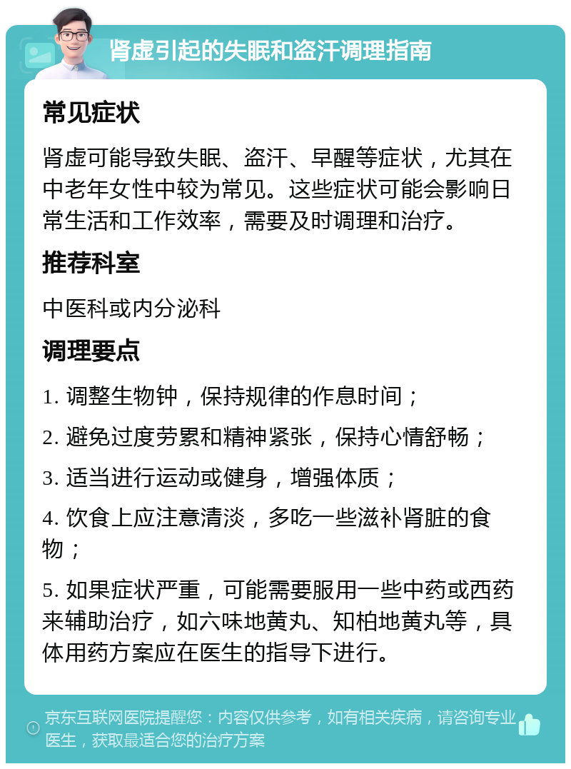 肾虚引起的失眠和盗汗调理指南 常见症状 肾虚可能导致失眠、盗汗、早醒等症状，尤其在中老年女性中较为常见。这些症状可能会影响日常生活和工作效率，需要及时调理和治疗。 推荐科室 中医科或内分泌科 调理要点 1. 调整生物钟，保持规律的作息时间； 2. 避免过度劳累和精神紧张，保持心情舒畅； 3. 适当进行运动或健身，增强体质； 4. 饮食上应注意清淡，多吃一些滋补肾脏的食物； 5. 如果症状严重，可能需要服用一些中药或西药来辅助治疗，如六味地黄丸、知柏地黄丸等，具体用药方案应在医生的指导下进行。