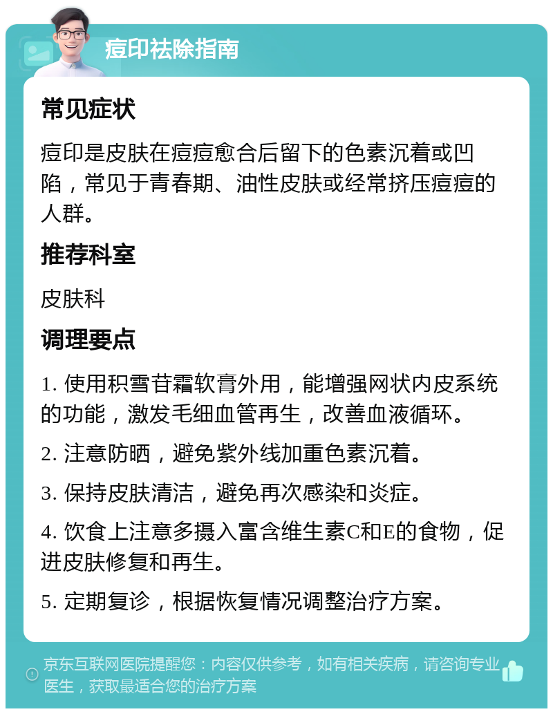 痘印祛除指南 常见症状 痘印是皮肤在痘痘愈合后留下的色素沉着或凹陷，常见于青春期、油性皮肤或经常挤压痘痘的人群。 推荐科室 皮肤科 调理要点 1. 使用积雪苷霜软膏外用，能增强网状内皮系统的功能，激发毛细血管再生，改善血液循环。 2. 注意防晒，避免紫外线加重色素沉着。 3. 保持皮肤清洁，避免再次感染和炎症。 4. 饮食上注意多摄入富含维生素C和E的食物，促进皮肤修复和再生。 5. 定期复诊，根据恢复情况调整治疗方案。