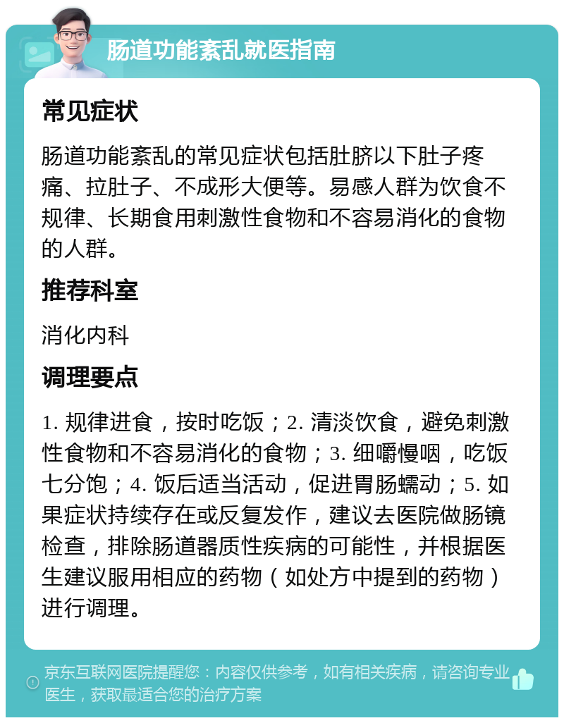 肠道功能紊乱就医指南 常见症状 肠道功能紊乱的常见症状包括肚脐以下肚子疼痛、拉肚子、不成形大便等。易感人群为饮食不规律、长期食用刺激性食物和不容易消化的食物的人群。 推荐科室 消化内科 调理要点 1. 规律进食，按时吃饭；2. 清淡饮食，避免刺激性食物和不容易消化的食物；3. 细嚼慢咽，吃饭七分饱；4. 饭后适当活动，促进胃肠蠕动；5. 如果症状持续存在或反复发作，建议去医院做肠镜检查，排除肠道器质性疾病的可能性，并根据医生建议服用相应的药物（如处方中提到的药物）进行调理。