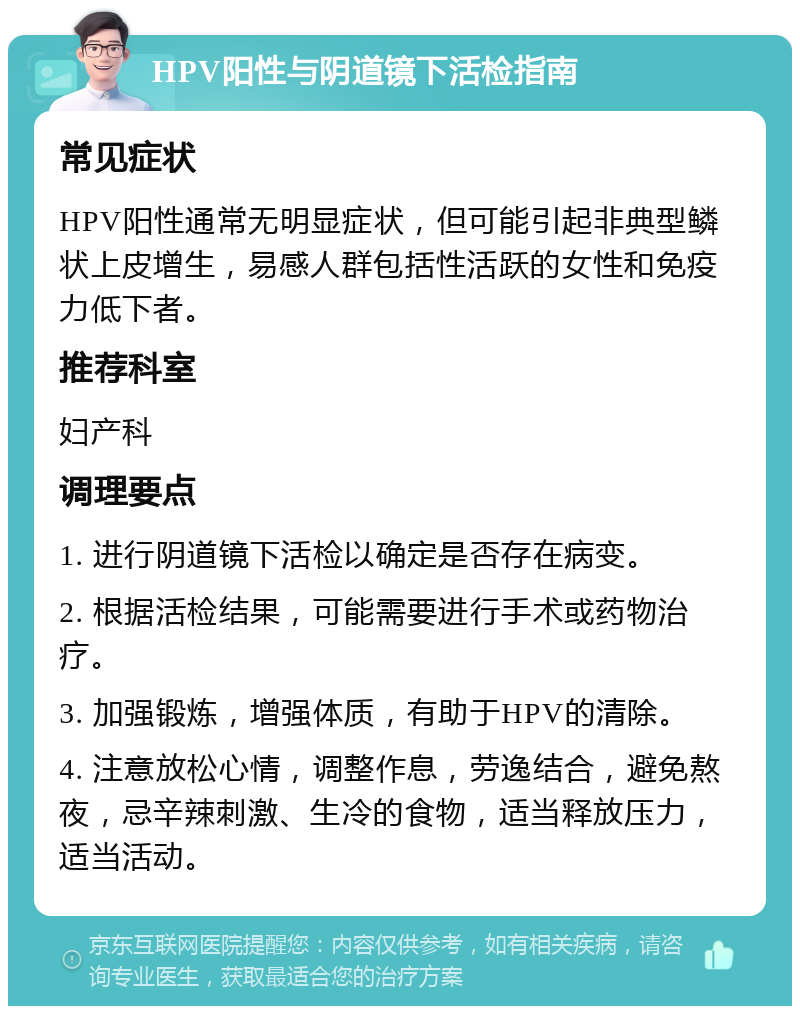 HPV阳性与阴道镜下活检指南 常见症状 HPV阳性通常无明显症状，但可能引起非典型鳞状上皮增生，易感人群包括性活跃的女性和免疫力低下者。 推荐科室 妇产科 调理要点 1. 进行阴道镜下活检以确定是否存在病变。 2. 根据活检结果，可能需要进行手术或药物治疗。 3. 加强锻炼，增强体质，有助于HPV的清除。 4. 注意放松心情，调整作息，劳逸结合，避免熬夜，忌辛辣刺激、生冷的食物，适当释放压力，适当活动。