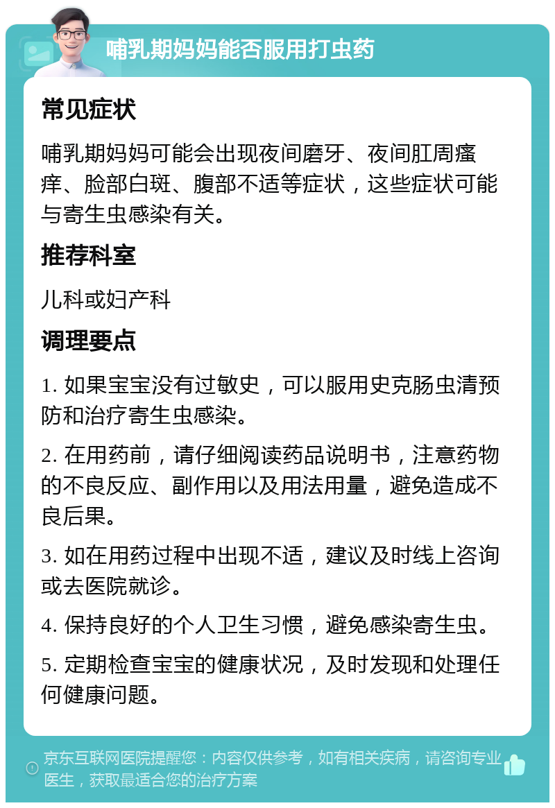 哺乳期妈妈能否服用打虫药 常见症状 哺乳期妈妈可能会出现夜间磨牙、夜间肛周瘙痒、脸部白斑、腹部不适等症状，这些症状可能与寄生虫感染有关。 推荐科室 儿科或妇产科 调理要点 1. 如果宝宝没有过敏史，可以服用史克肠虫清预防和治疗寄生虫感染。 2. 在用药前，请仔细阅读药品说明书，注意药物的不良反应、副作用以及用法用量，避免造成不良后果。 3. 如在用药过程中出现不适，建议及时线上咨询或去医院就诊。 4. 保持良好的个人卫生习惯，避免感染寄生虫。 5. 定期检查宝宝的健康状况，及时发现和处理任何健康问题。