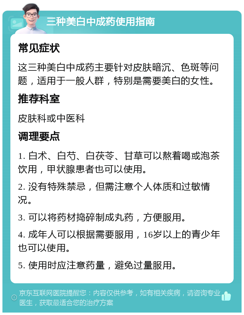 三种美白中成药使用指南 常见症状 这三种美白中成药主要针对皮肤暗沉、色斑等问题，适用于一般人群，特别是需要美白的女性。 推荐科室 皮肤科或中医科 调理要点 1. 白术、白芍、白茯苓、甘草可以熬着喝或泡茶饮用，甲状腺患者也可以使用。 2. 没有特殊禁忌，但需注意个人体质和过敏情况。 3. 可以将药材捣碎制成丸药，方便服用。 4. 成年人可以根据需要服用，16岁以上的青少年也可以使用。 5. 使用时应注意药量，避免过量服用。