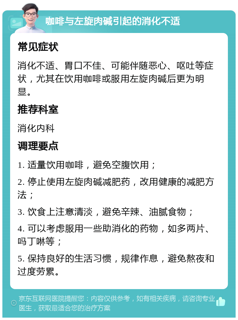 咖啡与左旋肉碱引起的消化不适 常见症状 消化不适、胃口不佳、可能伴随恶心、呕吐等症状，尤其在饮用咖啡或服用左旋肉碱后更为明显。 推荐科室 消化内科 调理要点 1. 适量饮用咖啡，避免空腹饮用； 2. 停止使用左旋肉碱减肥药，改用健康的减肥方法； 3. 饮食上注意清淡，避免辛辣、油腻食物； 4. 可以考虑服用一些助消化的药物，如多两片、吗丁啉等； 5. 保持良好的生活习惯，规律作息，避免熬夜和过度劳累。