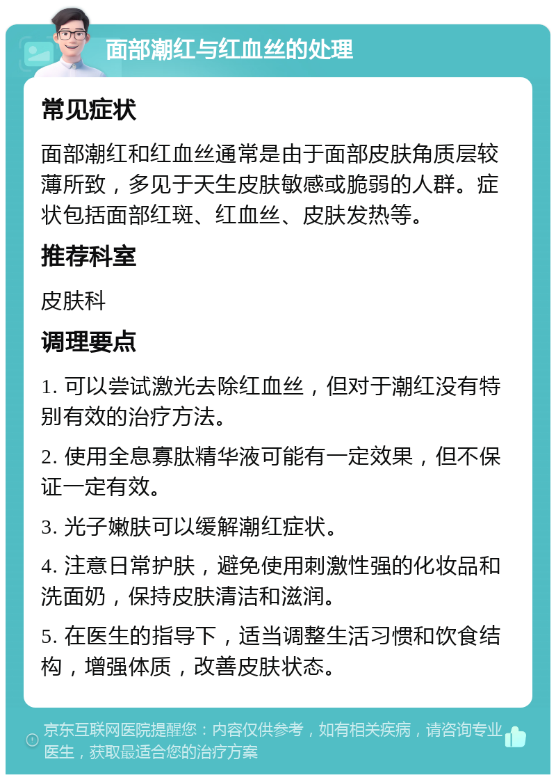 面部潮红与红血丝的处理 常见症状 面部潮红和红血丝通常是由于面部皮肤角质层较薄所致，多见于天生皮肤敏感或脆弱的人群。症状包括面部红斑、红血丝、皮肤发热等。 推荐科室 皮肤科 调理要点 1. 可以尝试激光去除红血丝，但对于潮红没有特别有效的治疗方法。 2. 使用全息寡肽精华液可能有一定效果，但不保证一定有效。 3. 光子嫩肤可以缓解潮红症状。 4. 注意日常护肤，避免使用刺激性强的化妆品和洗面奶，保持皮肤清洁和滋润。 5. 在医生的指导下，适当调整生活习惯和饮食结构，增强体质，改善皮肤状态。