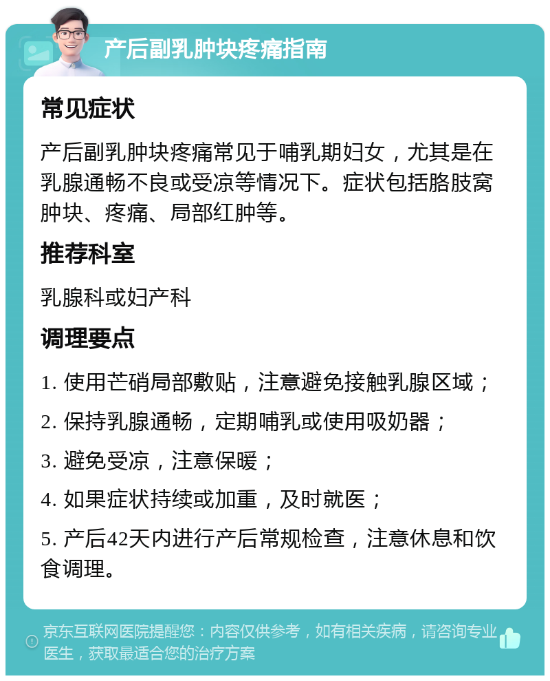 产后副乳肿块疼痛指南 常见症状 产后副乳肿块疼痛常见于哺乳期妇女，尤其是在乳腺通畅不良或受凉等情况下。症状包括胳肢窝肿块、疼痛、局部红肿等。 推荐科室 乳腺科或妇产科 调理要点 1. 使用芒硝局部敷贴，注意避免接触乳腺区域； 2. 保持乳腺通畅，定期哺乳或使用吸奶器； 3. 避免受凉，注意保暖； 4. 如果症状持续或加重，及时就医； 5. 产后42天内进行产后常规检查，注意休息和饮食调理。