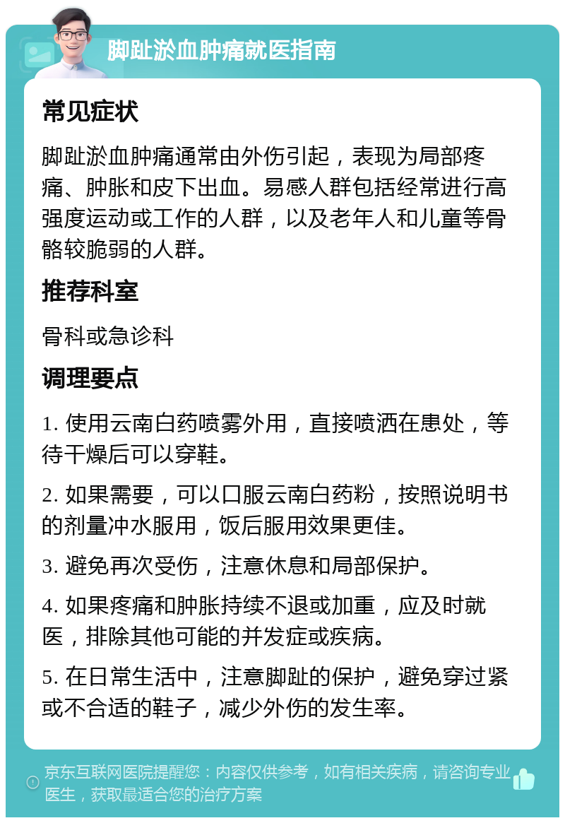 脚趾淤血肿痛就医指南 常见症状 脚趾淤血肿痛通常由外伤引起，表现为局部疼痛、肿胀和皮下出血。易感人群包括经常进行高强度运动或工作的人群，以及老年人和儿童等骨骼较脆弱的人群。 推荐科室 骨科或急诊科 调理要点 1. 使用云南白药喷雾外用，直接喷洒在患处，等待干燥后可以穿鞋。 2. 如果需要，可以口服云南白药粉，按照说明书的剂量冲水服用，饭后服用效果更佳。 3. 避免再次受伤，注意休息和局部保护。 4. 如果疼痛和肿胀持续不退或加重，应及时就医，排除其他可能的并发症或疾病。 5. 在日常生活中，注意脚趾的保护，避免穿过紧或不合适的鞋子，减少外伤的发生率。