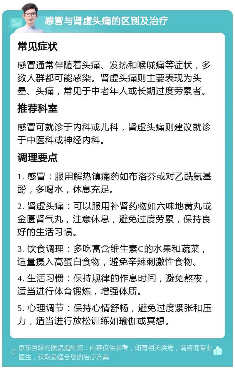 感冒与肾虚头痛的区别及治疗 常见症状 感冒通常伴随着头痛、发热和喉咙痛等症状，多数人群都可能感染。肾虚头痛则主要表现为头晕、头痛，常见于中老年人或长期过度劳累者。 推荐科室 感冒可就诊于内科或儿科，肾虚头痛则建议就诊于中医科或神经内科。 调理要点 1. 感冒：服用解热镇痛药如布洛芬或对乙酰氨基酚，多喝水，休息充足。 2. 肾虚头痛：可以服用补肾药物如六味地黄丸或金匮肾气丸，注意休息，避免过度劳累，保持良好的生活习惯。 3. 饮食调理：多吃富含维生素C的水果和蔬菜，适量摄入高蛋白食物，避免辛辣刺激性食物。 4. 生活习惯：保持规律的作息时间，避免熬夜，适当进行体育锻炼，增强体质。 5. 心理调节：保持心情舒畅，避免过度紧张和压力，适当进行放松训练如瑜伽或冥想。