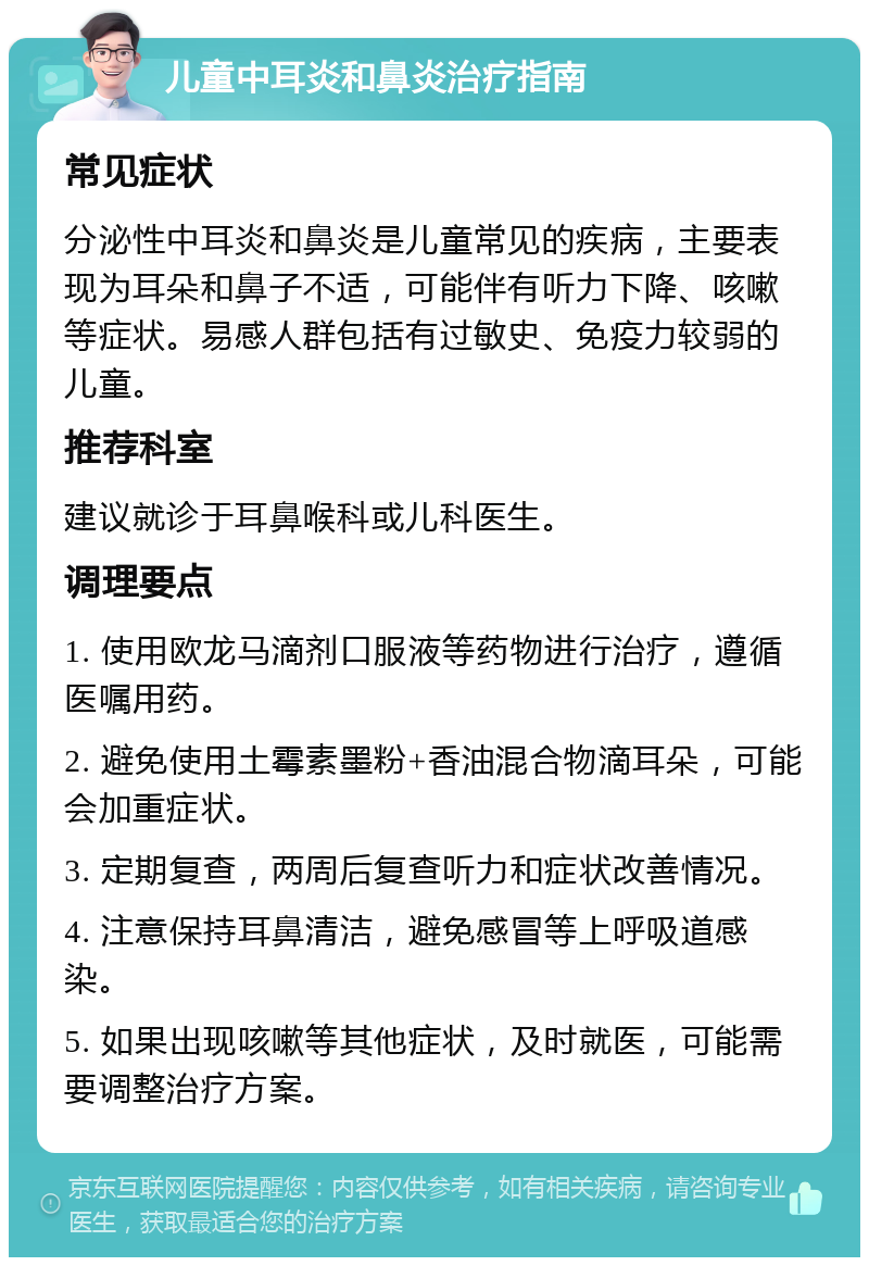 儿童中耳炎和鼻炎治疗指南 常见症状 分泌性中耳炎和鼻炎是儿童常见的疾病，主要表现为耳朵和鼻子不适，可能伴有听力下降、咳嗽等症状。易感人群包括有过敏史、免疫力较弱的儿童。 推荐科室 建议就诊于耳鼻喉科或儿科医生。 调理要点 1. 使用欧龙马滴剂口服液等药物进行治疗，遵循医嘱用药。 2. 避免使用土霉素墨粉+香油混合物滴耳朵，可能会加重症状。 3. 定期复查，两周后复查听力和症状改善情况。 4. 注意保持耳鼻清洁，避免感冒等上呼吸道感染。 5. 如果出现咳嗽等其他症状，及时就医，可能需要调整治疗方案。