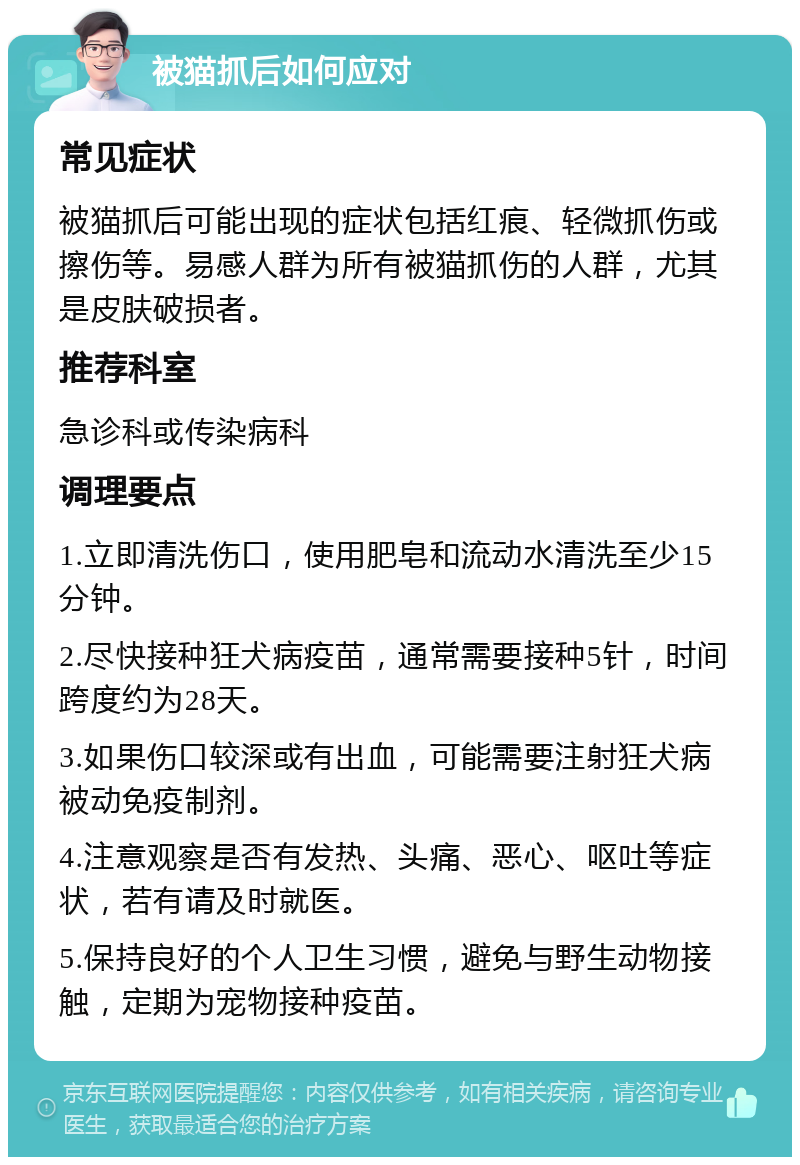 被猫抓后如何应对 常见症状 被猫抓后可能出现的症状包括红痕、轻微抓伤或擦伤等。易感人群为所有被猫抓伤的人群，尤其是皮肤破损者。 推荐科室 急诊科或传染病科 调理要点 1.立即清洗伤口，使用肥皂和流动水清洗至少15分钟。 2.尽快接种狂犬病疫苗，通常需要接种5针，时间跨度约为28天。 3.如果伤口较深或有出血，可能需要注射狂犬病被动免疫制剂。 4.注意观察是否有发热、头痛、恶心、呕吐等症状，若有请及时就医。 5.保持良好的个人卫生习惯，避免与野生动物接触，定期为宠物接种疫苗。