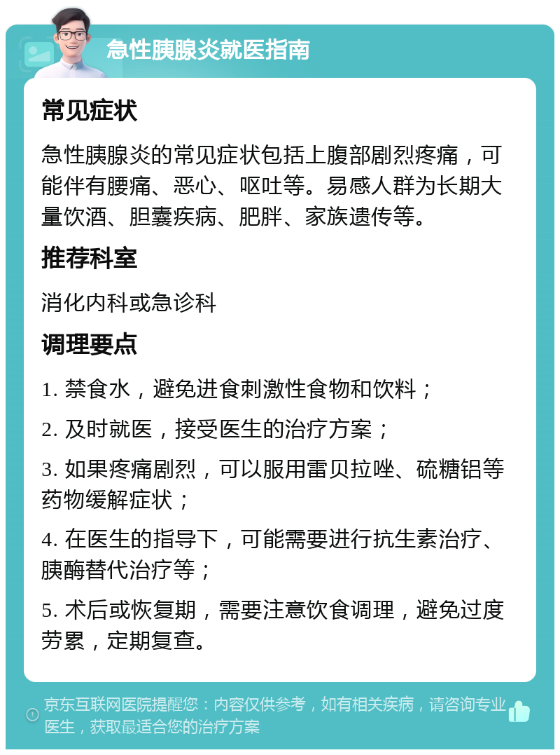 急性胰腺炎就医指南 常见症状 急性胰腺炎的常见症状包括上腹部剧烈疼痛，可能伴有腰痛、恶心、呕吐等。易感人群为长期大量饮酒、胆囊疾病、肥胖、家族遗传等。 推荐科室 消化内科或急诊科 调理要点 1. 禁食水，避免进食刺激性食物和饮料； 2. 及时就医，接受医生的治疗方案； 3. 如果疼痛剧烈，可以服用雷贝拉唑、硫糖铝等药物缓解症状； 4. 在医生的指导下，可能需要进行抗生素治疗、胰酶替代治疗等； 5. 术后或恢复期，需要注意饮食调理，避免过度劳累，定期复查。