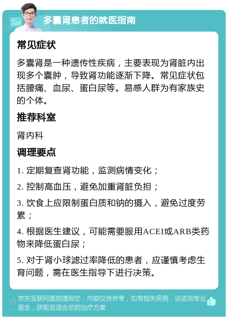 多囊肾患者的就医指南 常见症状 多囊肾是一种遗传性疾病，主要表现为肾脏内出现多个囊肿，导致肾功能逐渐下降。常见症状包括腰痛、血尿、蛋白尿等。易感人群为有家族史的个体。 推荐科室 肾内科 调理要点 1. 定期复查肾功能，监测病情变化； 2. 控制高血压，避免加重肾脏负担； 3. 饮食上应限制蛋白质和钠的摄入，避免过度劳累； 4. 根据医生建议，可能需要服用ACEI或ARB类药物来降低蛋白尿； 5. 对于肾小球滤过率降低的患者，应谨慎考虑生育问题，需在医生指导下进行决策。