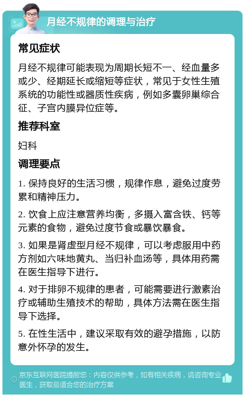 月经不规律的调理与治疗 常见症状 月经不规律可能表现为周期长短不一、经血量多或少、经期延长或缩短等症状，常见于女性生殖系统的功能性或器质性疾病，例如多囊卵巢综合征、子宫内膜异位症等。 推荐科室 妇科 调理要点 1. 保持良好的生活习惯，规律作息，避免过度劳累和精神压力。 2. 饮食上应注意营养均衡，多摄入富含铁、钙等元素的食物，避免过度节食或暴饮暴食。 3. 如果是肾虚型月经不规律，可以考虑服用中药方剂如六味地黄丸、当归补血汤等，具体用药需在医生指导下进行。 4. 对于排卵不规律的患者，可能需要进行激素治疗或辅助生殖技术的帮助，具体方法需在医生指导下选择。 5. 在性生活中，建议采取有效的避孕措施，以防意外怀孕的发生。