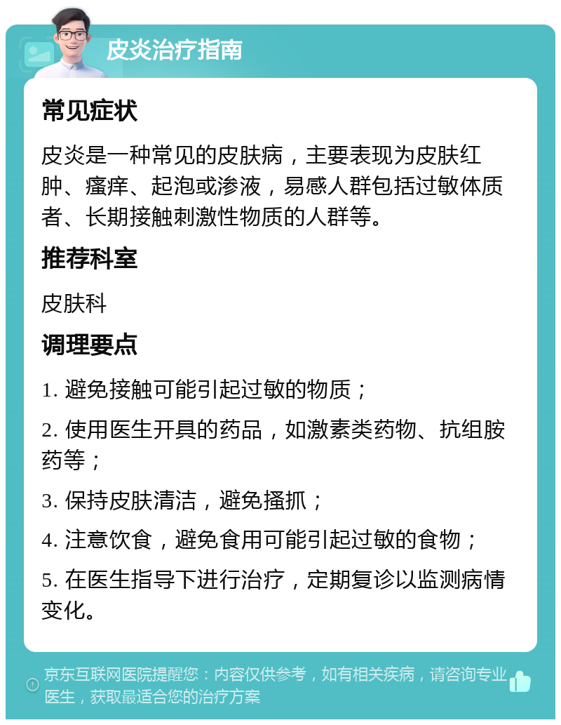 皮炎治疗指南 常见症状 皮炎是一种常见的皮肤病，主要表现为皮肤红肿、瘙痒、起泡或渗液，易感人群包括过敏体质者、长期接触刺激性物质的人群等。 推荐科室 皮肤科 调理要点 1. 避免接触可能引起过敏的物质； 2. 使用医生开具的药品，如激素类药物、抗组胺药等； 3. 保持皮肤清洁，避免搔抓； 4. 注意饮食，避免食用可能引起过敏的食物； 5. 在医生指导下进行治疗，定期复诊以监测病情变化。