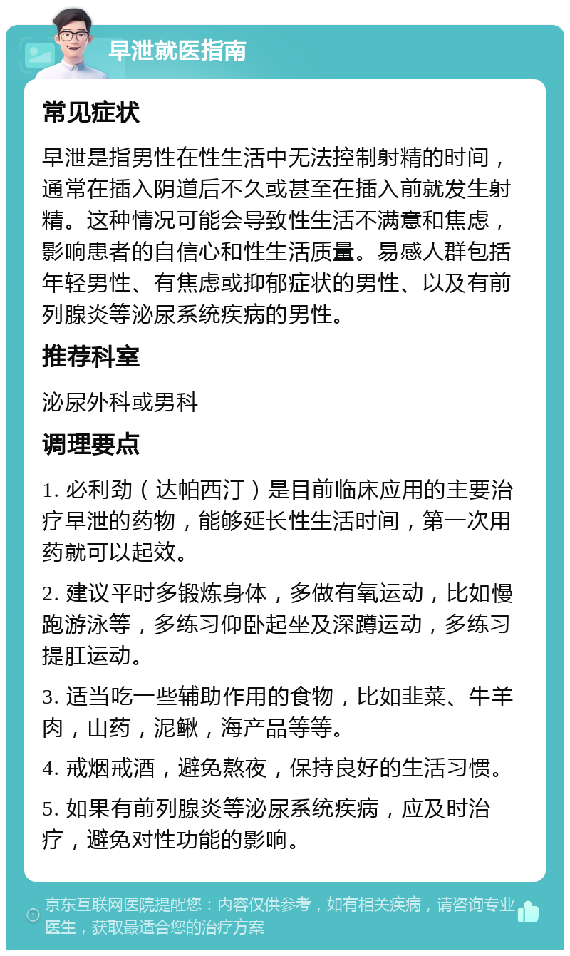 早泄就医指南 常见症状 早泄是指男性在性生活中无法控制射精的时间，通常在插入阴道后不久或甚至在插入前就发生射精。这种情况可能会导致性生活不满意和焦虑，影响患者的自信心和性生活质量。易感人群包括年轻男性、有焦虑或抑郁症状的男性、以及有前列腺炎等泌尿系统疾病的男性。 推荐科室 泌尿外科或男科 调理要点 1. 必利劲（达帕西汀）是目前临床应用的主要治疗早泄的药物，能够延长性生活时间，第一次用药就可以起效。 2. 建议平时多锻炼身体，多做有氧运动，比如慢跑游泳等，多练习仰卧起坐及深蹲运动，多练习提肛运动。 3. 适当吃一些辅助作用的食物，比如韭菜、牛羊肉，山药，泥鳅，海产品等等。 4. 戒烟戒酒，避免熬夜，保持良好的生活习惯。 5. 如果有前列腺炎等泌尿系统疾病，应及时治疗，避免对性功能的影响。